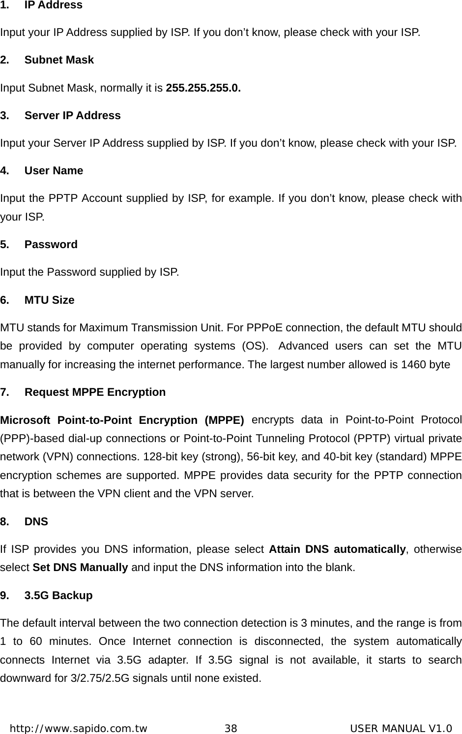  http://www.sapido.com.tw               38                      USER MANUAL V1.01. IP Address Input your IP Address supplied by ISP. If you don’t know, please check with your ISP. 2. Subnet Mask Input Subnet Mask, normally it is 255.255.255.0. 3. Server IP Address Input your Server IP Address supplied by ISP. If you don’t know, please check with your ISP. 4. User Name Input the PPTP Account supplied by ISP, for example. If you don’t know, please check with your ISP. 5. Password Input the Password supplied by ISP. 6. MTU Size MTU stands for Maximum Transmission Unit. For PPPoE connection, the default MTU should be provided by computer operating systems (OS).  Advanced users can set the MTU manually for increasing the internet performance. The largest number allowed is 1460 byte 7.  Request MPPE Encryption   Microsoft Point-to-Point Encryption (MPPE) encrypts data in Point-to-Point Protocol (PPP)-based dial-up connections or Point-to-Point Tunneling Protocol (PPTP) virtual private network (VPN) connections. 128-bit key (strong), 56-bit key, and 40-bit key (standard) MPPE encryption schemes are supported. MPPE provides data security for the PPTP connection that is between the VPN client and the VPN server.    8. DNS If ISP provides you DNS information, please select Attain DNS automatically, otherwise select Set DNS Manually and input the DNS information into the blank.   9. 3.5G Backup The default interval between the two connection detection is 3 minutes, and the range is from 1 to 60 minutes. Once Internet connection is disconnected, the system automatically connects Internet via 3.5G adapter. If 3.5G signal is not available, it starts to search downward for 3/2.75/2.5G signals until none existed. 