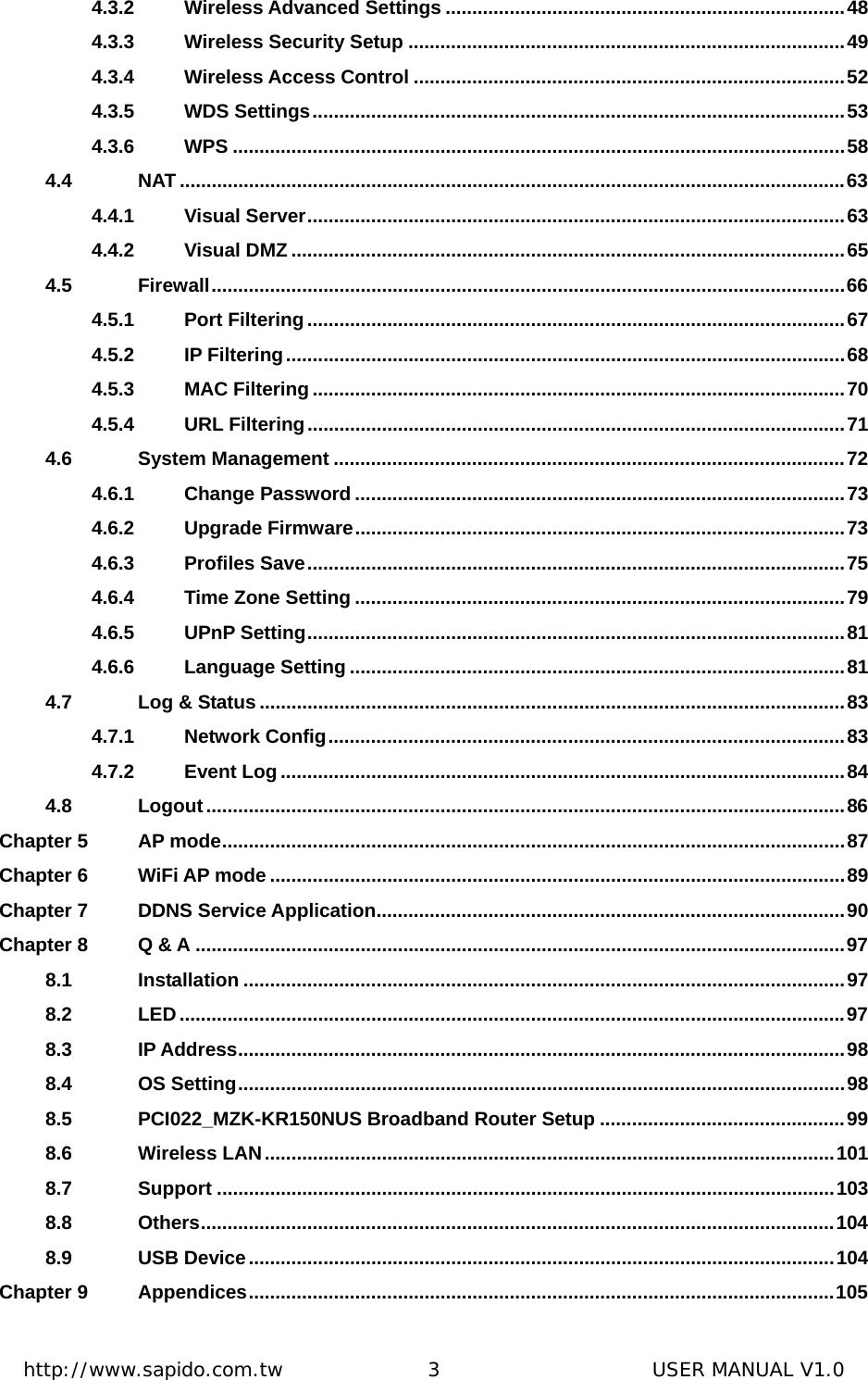  http://www.sapido.com.tw               3                      USER MANUAL V1.04.3.2 Wireless Advanced Settings ...........................................................................48 4.3.3 Wireless Security Setup ..................................................................................49 4.3.4 Wireless Access Control .................................................................................52 4.3.5 WDS Settings....................................................................................................53 4.3.6 WPS ...................................................................................................................58 4.4 NAT .............................................................................................................................63 4.4.1 Visual Server.....................................................................................................63 4.4.2 Visual DMZ ........................................................................................................65 4.5 Firewall.......................................................................................................................66 4.5.1 Port Filtering .....................................................................................................67 4.5.2 IP Filtering.........................................................................................................68 4.5.3 MAC Filtering....................................................................................................70 4.5.4 URL Filtering.....................................................................................................71 4.6 System Management ................................................................................................72 4.6.1 Change Password ............................................................................................73 4.6.2 Upgrade Firmware............................................................................................73 4.6.3 Profiles Save.....................................................................................................75 4.6.4 Time Zone Setting ............................................................................................79 4.6.5 UPnP Setting.....................................................................................................81 4.6.6 Language Setting .............................................................................................81 4.7 Log &amp; Status ..............................................................................................................83 4.7.1 Network Config.................................................................................................83 4.7.2 Event Log ..........................................................................................................84 4.8 Logout........................................................................................................................86 Chapter 5 AP mode.....................................................................................................................87 Chapter 6 WiFi AP mode ............................................................................................................89 Chapter 7 DDNS Service Application........................................................................................90 Chapter 8 Q &amp; A ..........................................................................................................................97 8.1 Installation .................................................................................................................97 8.2 LED.............................................................................................................................97 8.3 IP Address..................................................................................................................98 8.4 OS Setting..................................................................................................................98 8.5 PCI022_MZK-KR150NUS Broadband Router Setup ..............................................99 8.6 Wireless LAN...........................................................................................................101 8.7 Support ....................................................................................................................103 8.8 Others.......................................................................................................................104 8.9 USB Device..............................................................................................................104 Chapter 9 Appendices..............................................................................................................105 