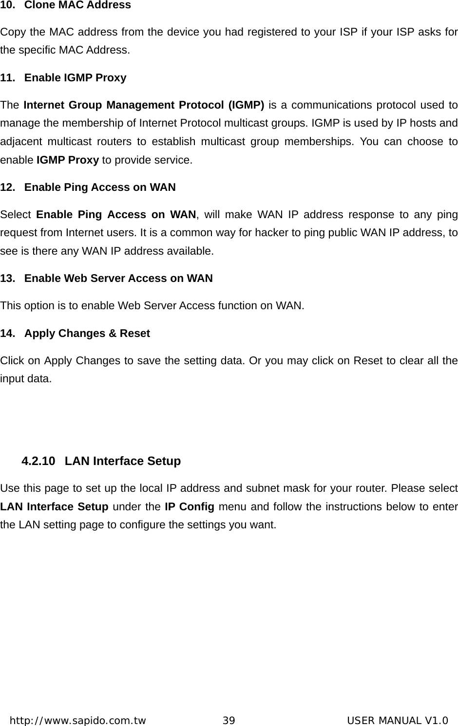  http://www.sapido.com.tw               39                      USER MANUAL V1.010. Clone MAC Address Copy the MAC address from the device you had registered to your ISP if your ISP asks for the specific MAC Address.   11.  Enable IGMP Proxy The Internet Group Management Protocol (IGMP) is a communications protocol used to manage the membership of Internet Protocol multicast groups. IGMP is used by IP hosts and adjacent multicast routers to establish multicast group memberships. You can choose to enable IGMP Proxy to provide service. 12.  Enable Ping Access on WAN     Select  Enable Ping Access on WAN, will make WAN IP address response to any ping request from Internet users. It is a common way for hacker to ping public WAN IP address, to see is there any WAN IP address available. 13.  Enable Web Server Access on WAN This option is to enable Web Server Access function on WAN. 14.  Apply Changes &amp; Reset Click on Apply Changes to save the setting data. Or you may click on Reset to clear all the input data.  4.2.10  LAN Interface Setup Use this page to set up the local IP address and subnet mask for your router. Please select LAN Interface Setup under the IP Config menu and follow the instructions below to enter the LAN setting page to configure the settings you want. 