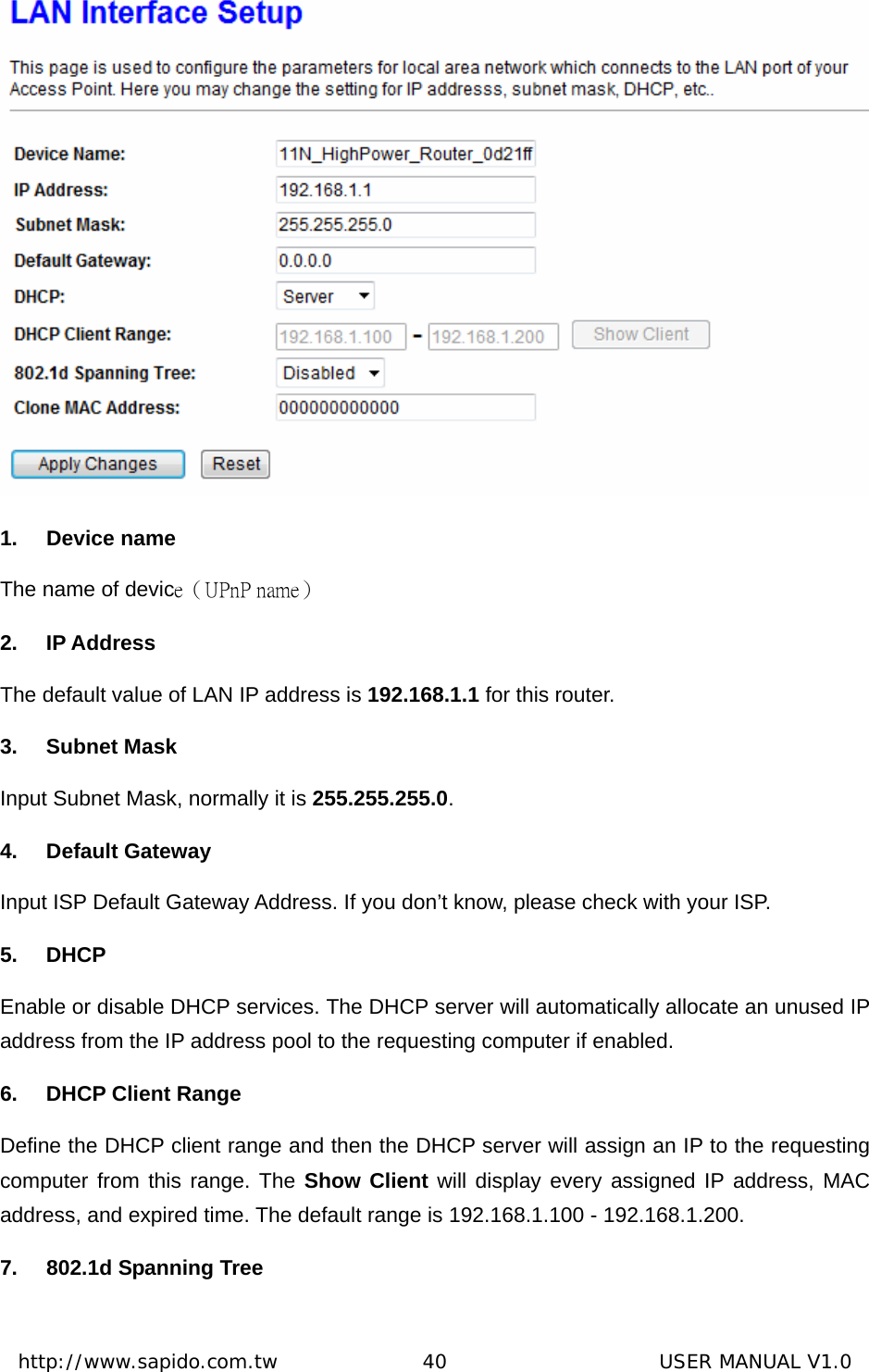  http://www.sapido.com.tw               40                      USER MANUAL V1.0 1. Device name The name of device（UPnP name） 2. IP Address The default value of LAN IP address is 192.168.1.1 for this router. 3. Subnet Mask Input Subnet Mask, normally it is 255.255.255.0. 4. Default Gateway Input ISP Default Gateway Address. If you don’t know, please check with your ISP. 5. DHCP Enable or disable DHCP services. The DHCP server will automatically allocate an unused IP address from the IP address pool to the requesting computer if enabled. 6.  DHCP Client Range Define the DHCP client range and then the DHCP server will assign an IP to the requesting computer from this range. The Show Client will display every assigned IP address, MAC address, and expired time. The default range is 192.168.1.100 - 192.168.1.200. 7.  802.1d Spanning Tree 