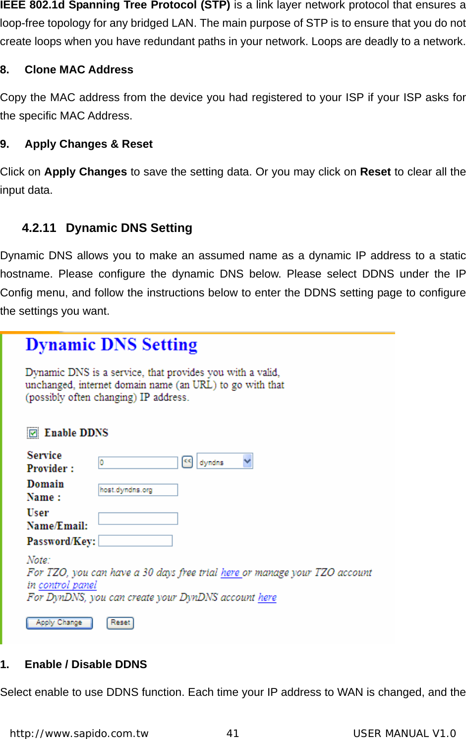  http://www.sapido.com.tw               41                      USER MANUAL V1.0IEEE 802.1d Spanning Tree Protocol (STP) is a link layer network protocol that ensures a loop-free topology for any bridged LAN. The main purpose of STP is to ensure that you do not create loops when you have redundant paths in your network. Loops are deadly to a network. 8.  Clone MAC Address                  Copy the MAC address from the device you had registered to your ISP if your ISP asks for the specific MAC Address.   9.  Apply Changes &amp; Reset Click on Apply Changes to save the setting data. Or you may click on Reset to clear all the input data. 4.2.11  Dynamic DNS Setting Dynamic DNS allows you to make an assumed name as a dynamic IP address to a static hostname. Please configure the dynamic DNS below. Please select DDNS under the IP Config menu, and follow the instructions below to enter the DDNS setting page to configure the settings you want.  1.  Enable / Disable DDNS Select enable to use DDNS function. Each time your IP address to WAN is changed, and the 