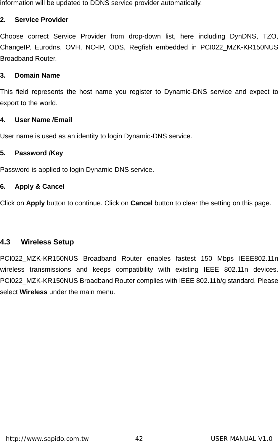  http://www.sapido.com.tw               42                      USER MANUAL V1.0information will be updated to DDNS service provider automatically. 2. Service Provider Choose correct Service Provider from drop-down list, here including DynDNS, TZO, ChangeIP, Eurodns, OVH, NO-IP, ODS, Regfish embedded in PCI022_MZK-KR150NUS Broadband Router.   3. Domain Name This field represents the host name you register to Dynamic-DNS service and expect to export to the world.   4. User Name /Email User name is used as an identity to login Dynamic-DNS service. 5. Password /Key Password is applied to login Dynamic-DNS service. 6. Apply &amp; Cancel Click on Apply button to continue. Click on Cancel button to clear the setting on this page.  4.3 Wireless Setup PCI022_MZK-KR150NUS Broadband Router enables fastest 150 Mbps IEEE802.11n wireless transmissions and keeps compatibility with existing IEEE 802.11n devices. PCI022_MZK-KR150NUS Broadband Router complies with IEEE 802.11b/g standard. Please select Wireless under the main menu. 