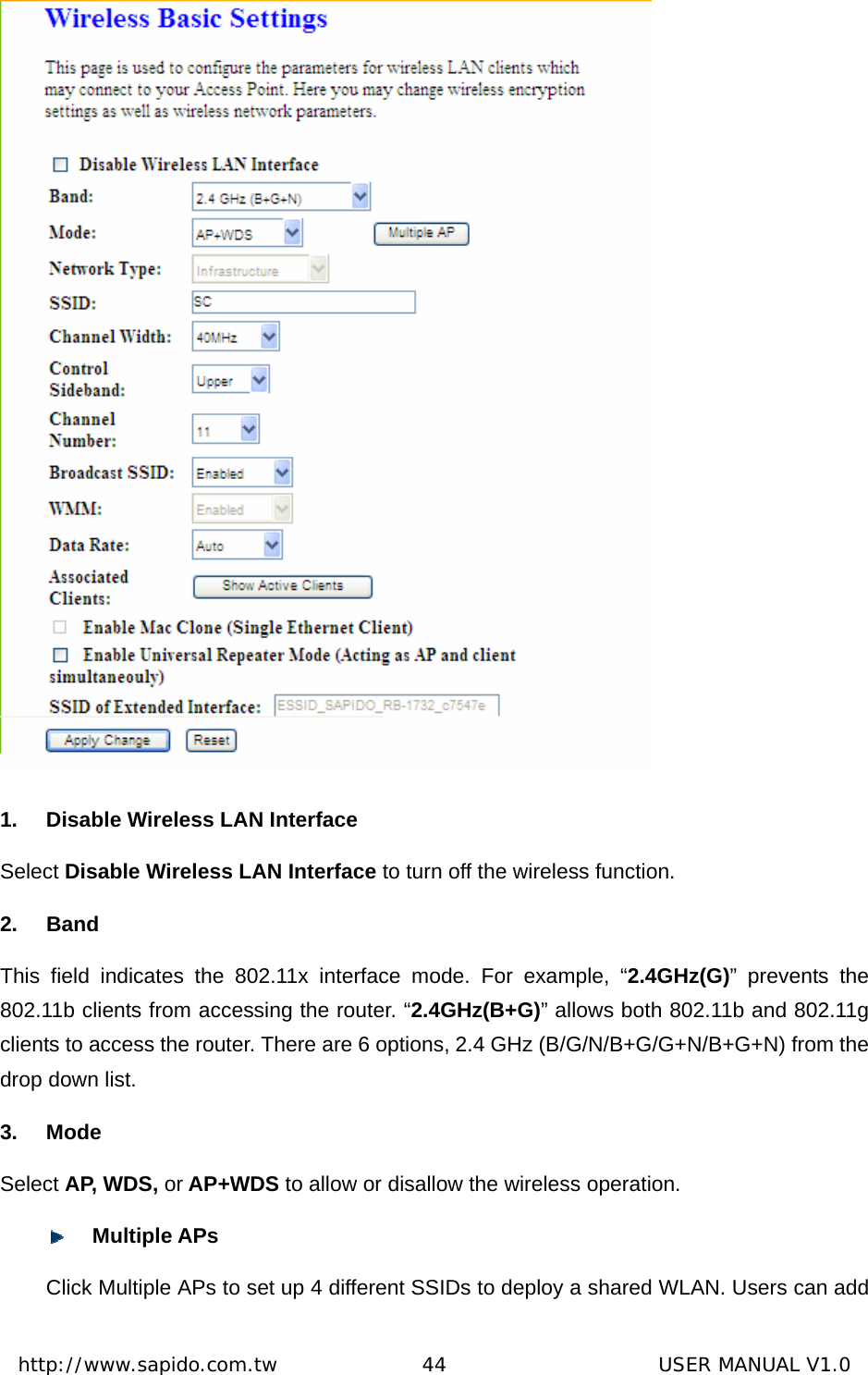  http://www.sapido.com.tw               44                      USER MANUAL V1.0 1.  Disable Wireless LAN Interface Select Disable Wireless LAN Interface to turn off the wireless function. 2. Band This field indicates the 802.11x interface mode. For example, “2.4GHz(G)” prevents the 802.11b clients from accessing the router. “2.4GHz(B+G)” allows both 802.11b and 802.11g clients to access the router. There are 6 options, 2.4 GHz (B/G/N/B+G/G+N/B+G+N) from the drop down list. 3. Mode Select AP, WDS, or AP+WDS to allow or disallow the wireless operation.  Multiple APs Click Multiple APs to set up 4 different SSIDs to deploy a shared WLAN. Users can add 