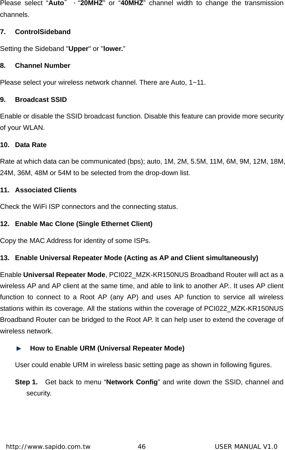  http://www.sapido.com.tw               46                      USER MANUAL V1.0Please select “Auto＂、“20MHZ” or “40MHZ” channel width to change the transmission channels.  7. ControlSideband Setting the Sideband &quot;Upper&quot; or &quot;lower.” 8. Channel Number Please select your wireless network channel. There are Auto, 1~11. 9. Broadcast SSID Enable or disable the SSID broadcast function. Disable this feature can provide more security of your WLAN. 10. Data Rate Rate at which data can be communicated (bps); auto, 1M, 2M, 5.5M, 11M, 6M, 9M, 12M, 18M, 24M, 36M, 48M or 54M to be selected from the drop-down list.     11. Associated Clients Check the WiFi ISP connectors and the connecting status.   12.  Enable Mac Clone (Single Ethernet Client) Copy the MAC Address for identity of some ISPs.   13.  Enable Universal Repeater Mode (Acting as AP and Client simultaneously) Enable Universal Repeater Mode, PCI022_MZK-KR150NUS Broadband Router will act as a wireless AP and AP client at the same time, and able to link to another AP.. It uses AP client function to connect to a Root AP (any AP) and uses AP function to service all wireless stations within its coverage. All the stations within the coverage of PCI022_MZK-KR150NUS Broadband Router can be bridged to the Root AP. It can help user to extend the coverage of wireless network.  How to Enable URM (Universal Repeater Mode) User could enable URM in wireless basic setting page as shown in following figures. Step 1.  Get back to menu “Network Config” and write down the SSID, channel and security.    