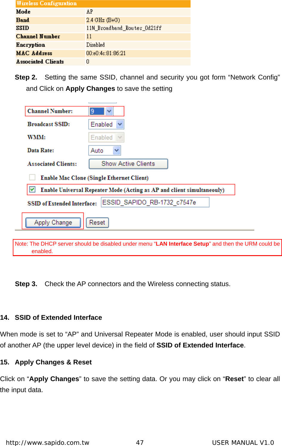  http://www.sapido.com.tw               47                      USER MANUAL V1.0 Step 2.  Setting the same SSID, channel and security you got form “Network Config” and Click on Apply Changes to save the setting  Note: The DHCP server should be disabled under menu “LAN Interface Setup” and then the URM could be enabled.  Step 3.  Check the AP connectors and the Wireless connecting status.  14.  SSID of Extended Interface When mode is set to “AP” and Universal Repeater Mode is enabled, user should input SSID of another AP (the upper level device) in the field of SSID of Extended Interface.  15.  Apply Changes &amp; Reset Click on “Apply Changes” to save the setting data. Or you may click on “Reset” to clear all the input data.    