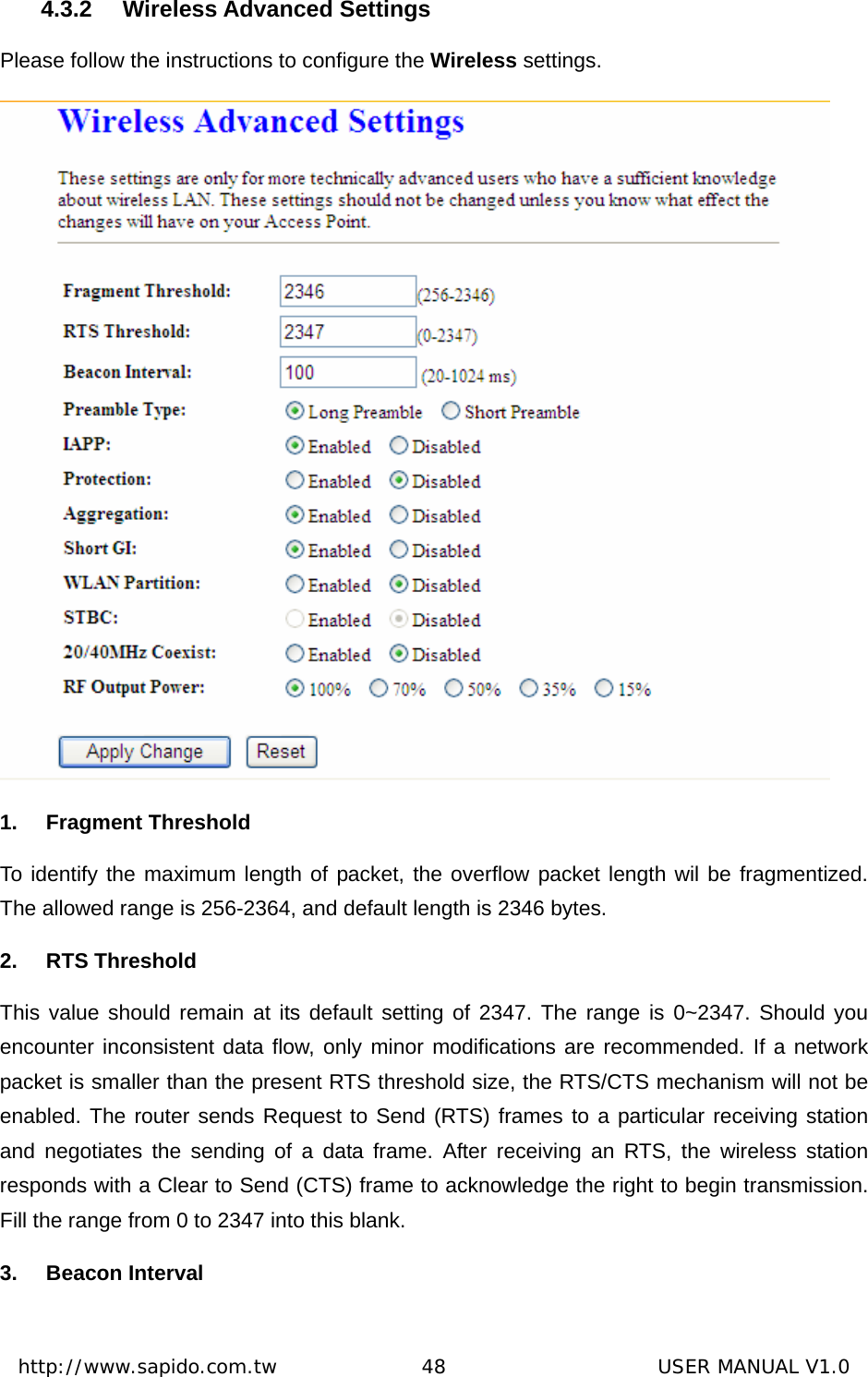  http://www.sapido.com.tw               48                      USER MANUAL V1.04.3.2 Wireless Advanced Settings Please follow the instructions to configure the Wireless settings.   1. Fragment Threshold To identify the maximum length of packet, the overflow packet length wil be fragmentized. The allowed range is 256-2364, and default length is 2346 bytes.   2. RTS Threshold This value should remain at its default setting of 2347. The range is 0~2347. Should you encounter inconsistent data flow, only minor modifications are recommended. If a network packet is smaller than the present RTS threshold size, the RTS/CTS mechanism will not be enabled. The router sends Request to Send (RTS) frames to a particular receiving station and negotiates the sending of a data frame. After receiving an RTS, the wireless station responds with a Clear to Send (CTS) frame to acknowledge the right to begin transmission. Fill the range from 0 to 2347 into this blank.   3. Beacon Interval 