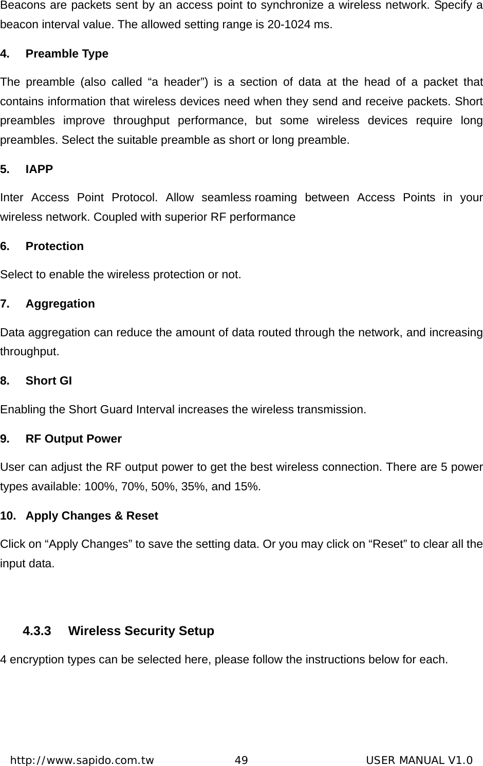  http://www.sapido.com.tw               49                      USER MANUAL V1.0Beacons are packets sent by an access point to synchronize a wireless network. Specify a beacon interval value. The allowed setting range is 20-1024 ms.   4. Preamble Type The preamble (also called “a header”) is a section of data at the head of a packet that contains information that wireless devices need when they send and receive packets. Short preambles improve throughput performance, but some wireless devices require long preambles. Select the suitable preamble as short or long preamble. 5. IAPP Inter Access Point Protocol. Allow seamless roaming between Access Points in your wireless network. Coupled with superior RF performance 6. Protection  Select to enable the wireless protection or not.   7.  Aggregation           Data aggregation can reduce the amount of data routed through the network, and increasing throughput.  8. Short GI Enabling the Short Guard Interval increases the wireless transmission. 9. RF Output Power User can adjust the RF output power to get the best wireless connection. There are 5 power types available: 100%, 70%, 50%, 35%, and 15%. 10.  Apply Changes &amp; Reset Click on “Apply Changes” to save the setting data. Or you may click on “Reset” to clear all the input data.    4.3.3  Wireless Security Setup 4 encryption types can be selected here, please follow the instructions below for each.   