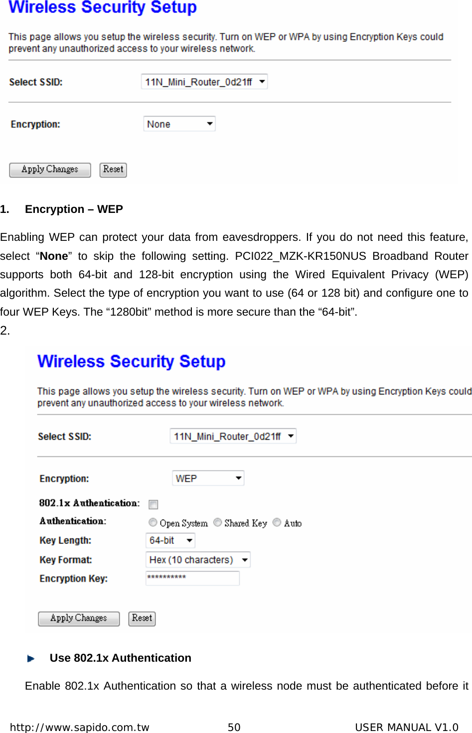  http://www.sapido.com.tw               50                      USER MANUAL V1.0 1.  Encryption – WEP Enabling WEP can protect your data from eavesdroppers. If you do not need this feature, select “None” to skip the following setting. PCI022_MZK-KR150NUS Broadband Router supports both 64-bit and 128-bit encryption using the Wired Equivalent Privacy (WEP) algorithm. Select the type of encryption you want to use (64 or 128 bit) and configure one to four WEP Keys. The “1280bit” method is more secure than the “64-bit”.     2.     Use 802.1x Authentication   Enable 802.1x Authentication so that a wireless node must be authenticated before it 