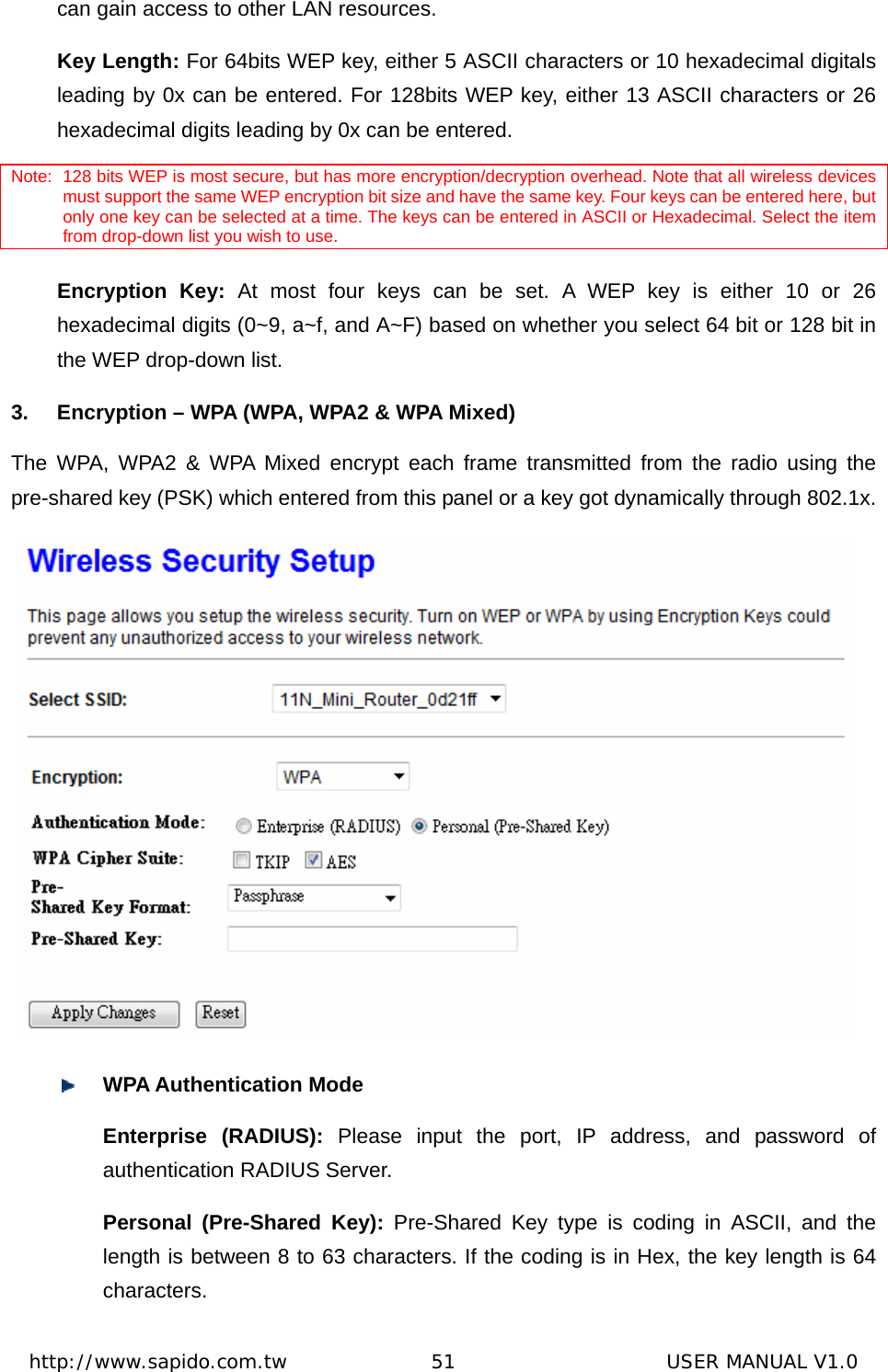  http://www.sapido.com.tw               51                      USER MANUAL V1.0can gain access to other LAN resources.   Key Length: For 64bits WEP key, either 5 ASCII characters or 10 hexadecimal digitals leading by 0x can be entered. For 128bits WEP key, either 13 ASCII characters or 26 hexadecimal digits leading by 0x can be entered.   Note: 128 bits WEP is most secure, but has more encryption/decryption overhead. Note that all wireless devices must support the same WEP encryption bit size and have the same key. Four keys can be entered here, but only one key can be selected at a time. The keys can be entered in ASCII or Hexadecimal. Select the item from drop-down list you wish to use.   Encryption Key: At most four keys can be set. A WEP key is either 10 or 26 hexadecimal digits (0~9, a~f, and A~F) based on whether you select 64 bit or 128 bit in the WEP drop-down list.   3.  Encryption – WPA (WPA, WPA2 &amp; WPA Mixed) The WPA, WPA2 &amp; WPA Mixed encrypt each frame transmitted from the radio using the pre-shared key (PSK) which entered from this panel or a key got dynamically through 802.1x.    WPA Authentication Mode Enterprise (RADIUS): Please input the port, IP address, and password of authentication RADIUS Server. Personal (Pre-Shared Key): Pre-Shared Key type is coding in ASCII, and the length is between 8 to 63 characters. If the coding is in Hex, the key length is 64 characters.  