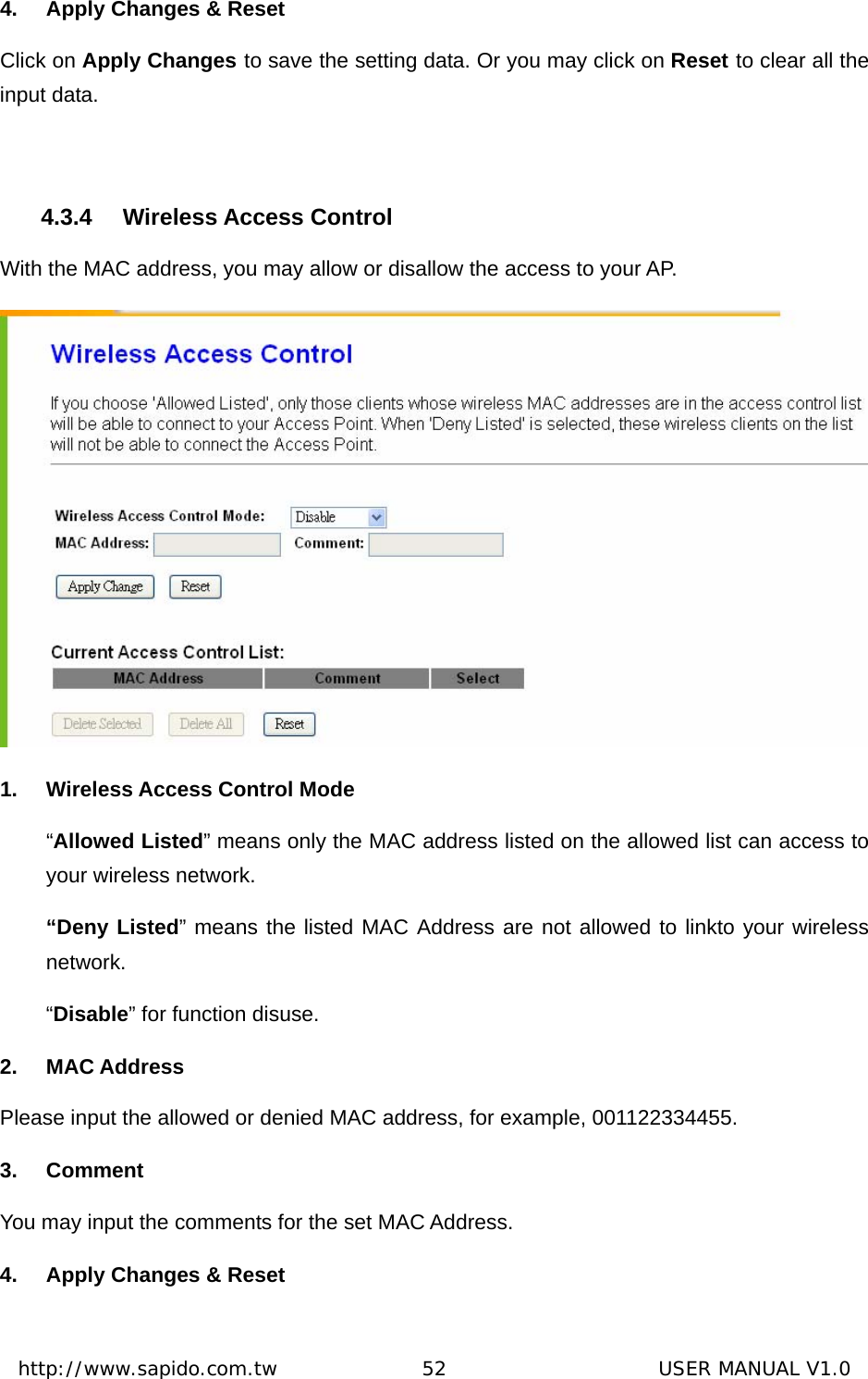  http://www.sapido.com.tw               52                      USER MANUAL V1.04.  Apply Changes &amp; Reset       Click on Apply Changes to save the setting data. Or you may click on Reset to clear all the input data.  4.3.4 Wireless Access Control With the MAC address, you may allow or disallow the access to your AP.    1.  Wireless Access Control Mode “Allowed Listed” means only the MAC address listed on the allowed list can access to your wireless network.   “Deny Listed” means the listed MAC Address are not allowed to linkto your wireless network.  “Disable” for function disuse.   2. MAC Address Please input the allowed or denied MAC address, for example, 001122334455. 3. Comment You may input the comments for the set MAC Address.   4.  Apply Changes &amp; Reset 