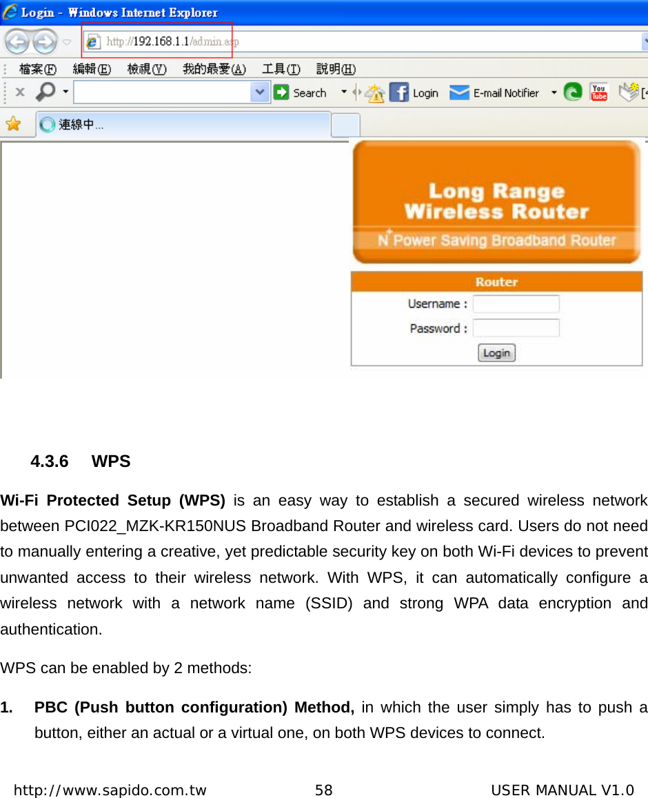  http://www.sapido.com.tw               58                      USER MANUAL V1.0  4.3.6 WPS Wi-Fi Protected Setup (WPS) is an easy way to establish a secured wireless network between PCI022_MZK-KR150NUS Broadband Router and wireless card. Users do not need to manually entering a creative, yet predictable security key on both Wi-Fi devices to prevent unwanted access to their wireless network. With WPS, it can automatically configure a wireless network with a network name (SSID) and strong WPA data encryption and authentication.  WPS can be enabled by 2 methods:   1.  PBC (Push button configuration) Method, in which the user simply has to push a button, either an actual or a virtual one, on both WPS devices to connect.   