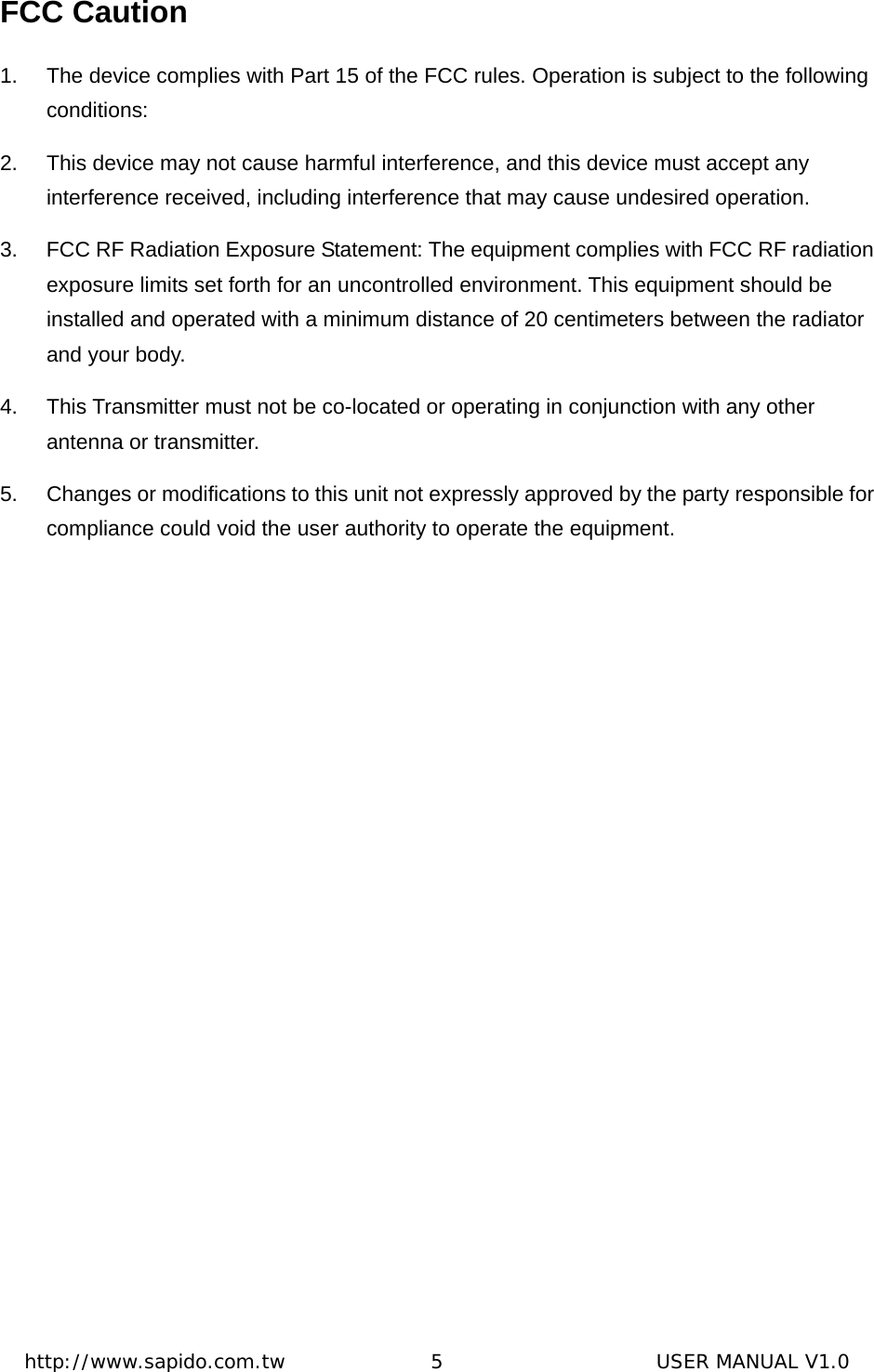  http://www.sapido.com.tw               5                      USER MANUAL V1.0FCC Caution 1.  The device complies with Part 15 of the FCC rules. Operation is subject to the following conditions:  2.  This device may not cause harmful interference, and this device must accept any interference received, including interference that may cause undesired operation.   3.  FCC RF Radiation Exposure Statement: The equipment complies with FCC RF radiation exposure limits set forth for an uncontrolled environment. This equipment should be installed and operated with a minimum distance of 20 centimeters between the radiator and your body.   4.  This Transmitter must not be co-located or operating in conjunction with any other antenna or transmitter.   5.  Changes or modifications to this unit not expressly approved by the party responsible for compliance could void the user authority to operate the equipment.    