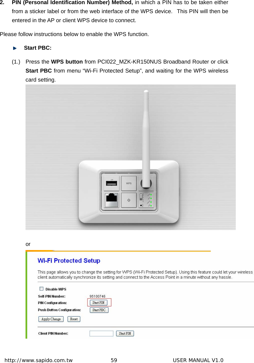  http://www.sapido.com.tw               59                      USER MANUAL V1.02.  PIN (Personal Identification Number) Method, in which a PIN has to be taken either from a sticker label or from the web interface of the WPS device.   This PIN will then be entered in the AP or client WPS device to connect.   Please follow instructions below to enable the WPS function.    Start PBC: (1.) Press the WPS button from PCI022_MZK-KR150NUS Broadband Router or click Start PBC from menu “Wi-Fi Protected Setup”, and waiting for the WPS wireless card setting.    or