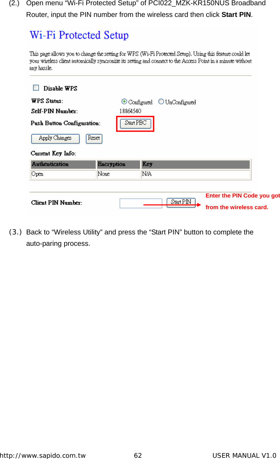  http://www.sapido.com.tw               62                      USER MANUAL V1.0(2.)  Open menu “Wi-Fi Protected Setup” of PCI022_MZK-KR150NUS Broadband Router, input the PIN number from the wireless card then click Start PIN.  (3.)  Back to “Wireless Utility” and press the “Start PIN” button to complete the auto-paring process. Enter the PIN Code you got from the wireless card. 