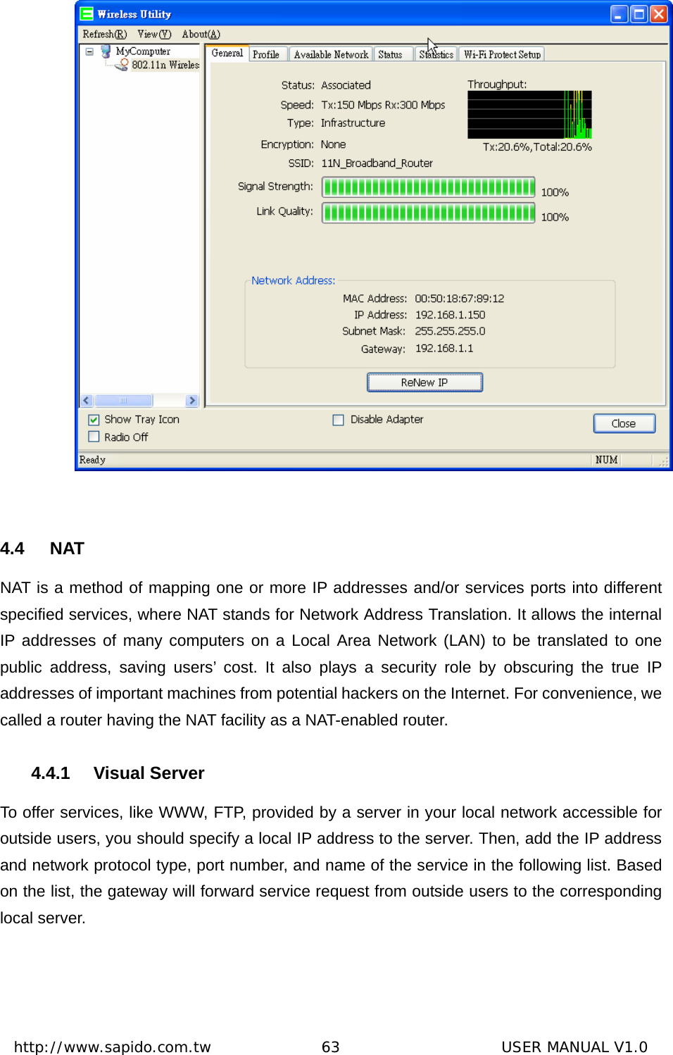  http://www.sapido.com.tw               63                      USER MANUAL V1.0  4.4 NAT NAT is a method of mapping one or more IP addresses and/or services ports into different specified services, where NAT stands for Network Address Translation. It allows the internal IP addresses of many computers on a Local Area Network (LAN) to be translated to one public address, saving users’ cost. It also plays a security role by obscuring the true IP addresses of important machines from potential hackers on the Internet. For convenience, we called a router having the NAT facility as a NAT-enabled router. 4.4.1 Visual Server To offer services, like WWW, FTP, provided by a server in your local network accessible for outside users, you should specify a local IP address to the server. Then, add the IP address and network protocol type, port number, and name of the service in the following list. Based on the list, the gateway will forward service request from outside users to the corresponding local server.   