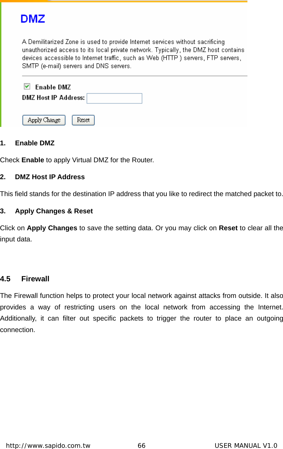  http://www.sapido.com.tw               66                      USER MANUAL V1.0 1. Enable DMZ Check Enable to apply Virtual DMZ for the Router. 2.  DMZ Host IP Address This field stands for the destination IP address that you like to redirect the matched packet to. 3.  Apply Changes &amp; Reset Click on Apply Changes to save the setting data. Or you may click on Reset to clear all the input data.  4.5 Firewall The Firewall function helps to protect your local network against attacks from outside. It also provides a way of restricting users on the local network from accessing the Internet. Additionally, it can filter out specific packets to trigger the router to place an outgoing connection.  