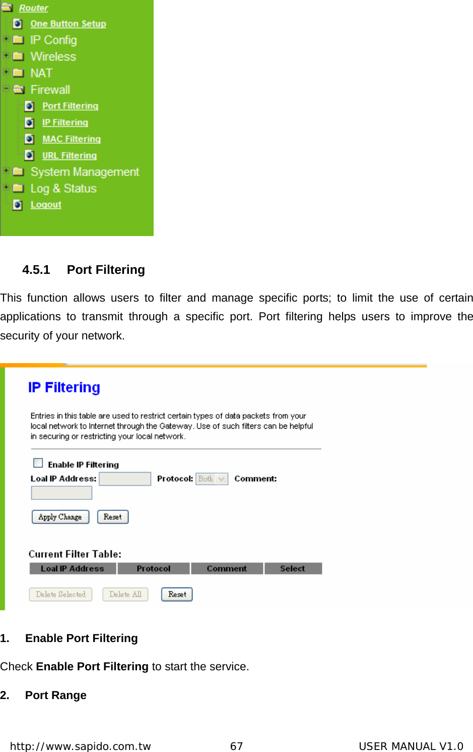  http://www.sapido.com.tw               67                      USER MANUAL V1.0 4.5.1 Port Filtering This function allows users to filter and manage specific ports; to limit the use of certain applications to transmit through a specific port. Port filtering helps users to improve the security of your network.  1.  Enable Port Filtering Check Enable Port Filtering to start the service. 2. Port Range 