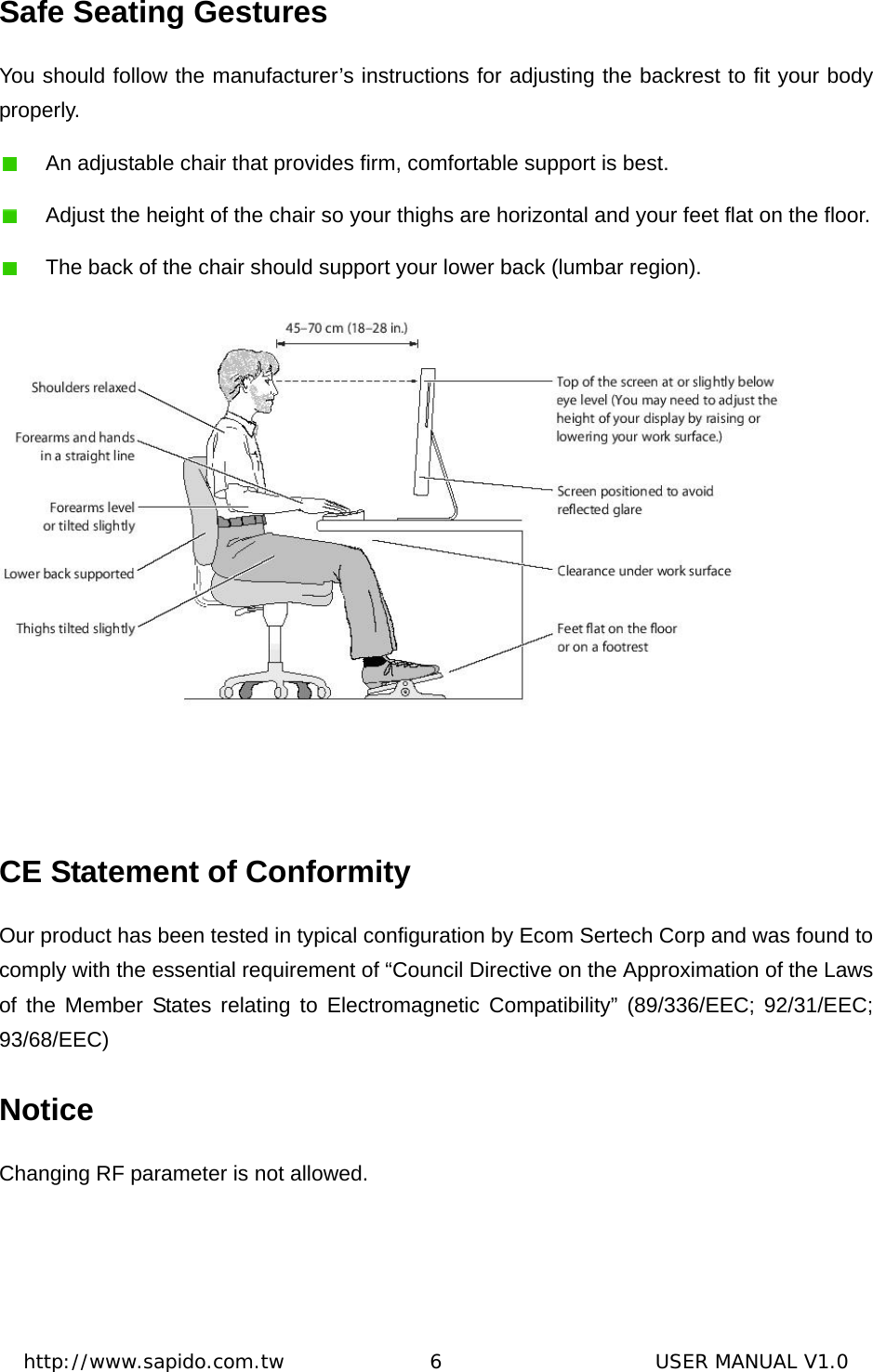  http://www.sapido.com.tw               6                      USER MANUAL V1.0Safe Seating Gestures You should follow the manufacturer’s instructions for adjusting the backrest to fit your body properly.    An adjustable chair that provides firm, comfortable support is best.     Adjust the height of the chair so your thighs are horizontal and your feet flat on the floor.     The back of the chair should support your lower back (lumbar region).      CE Statement of Conformity Our product has been tested in typical configuration by Ecom Sertech Corp and was found to comply with the essential requirement of “Council Directive on the Approximation of the Laws of the Member States relating to Electromagnetic Compatibility” (89/336/EEC; 92/31/EEC; 93/68/EEC) Notice Changing RF parameter is not allowed. 