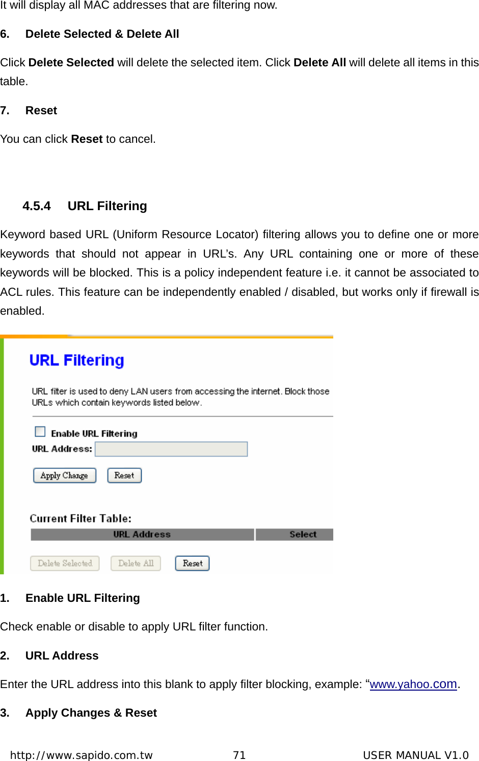  http://www.sapido.com.tw               71                      USER MANUAL V1.0It will display all MAC addresses that are filtering now. 6.  Delete Selected &amp; Delete All Click Delete Selected will delete the selected item. Click Delete All will delete all items in this table. 7. Reset You can click Reset to cancel.  4.5.4 URL Filtering Keyword based URL (Uniform Resource Locator) filtering allows you to define one or more keywords that should not appear in URL’s. Any URL containing one or more of these keywords will be blocked. This is a policy independent feature i.e. it cannot be associated to ACL rules. This feature can be independently enabled / disabled, but works only if firewall is enabled.  1.  Enable URL Filtering Check enable or disable to apply URL filter function. 2. URL Address Enter the URL address into this blank to apply filter blocking, example: “www.yahoo.com. 3.  Apply Changes &amp; Reset 