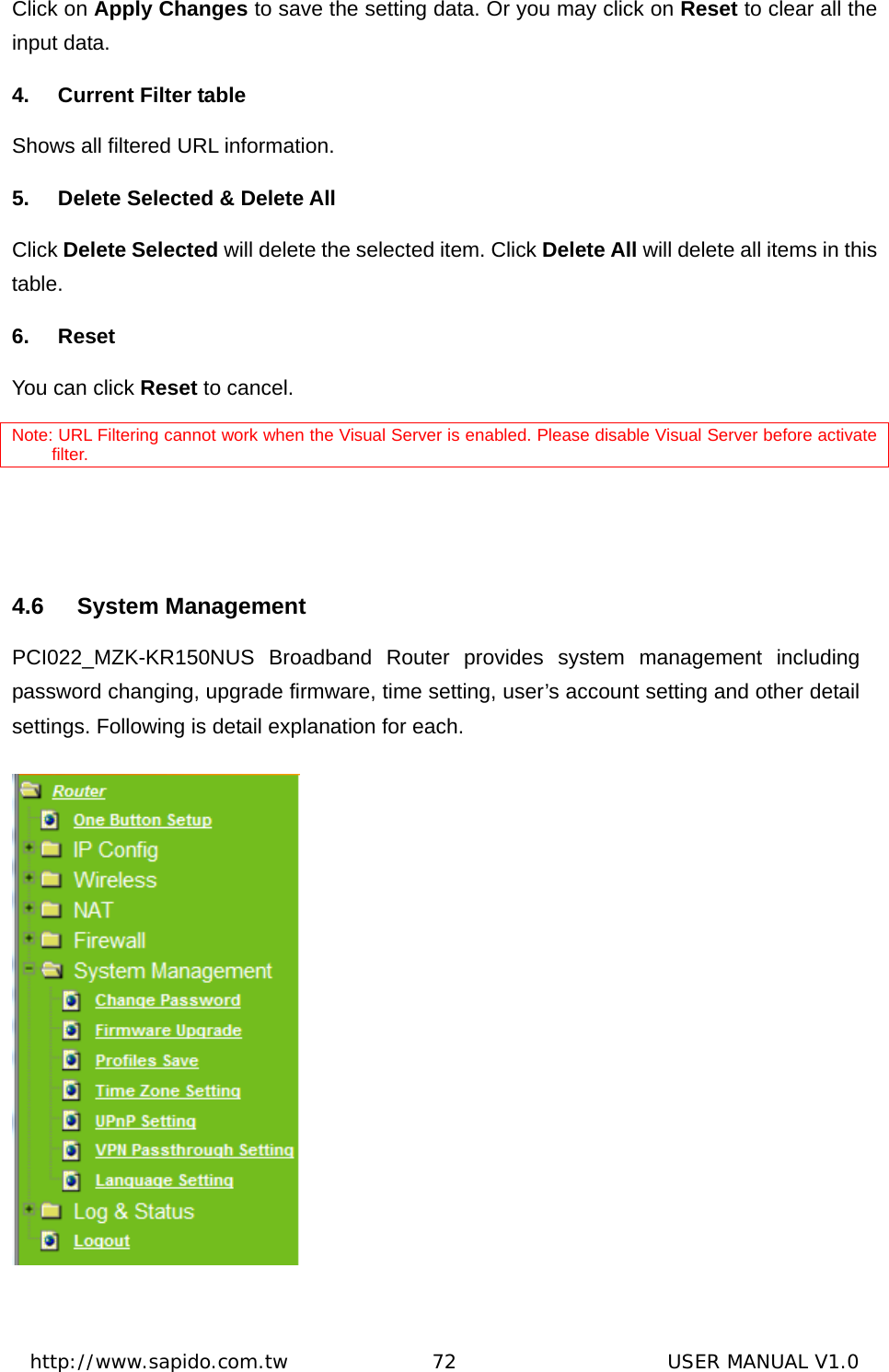  http://www.sapido.com.tw               72                      USER MANUAL V1.0Click on Apply Changes to save the setting data. Or you may click on Reset to clear all the input data. 4.  Current Filter table Shows all filtered URL information. 5.  Delete Selected &amp; Delete All Click Delete Selected will delete the selected item. Click Delete All will delete all items in this table. 6. Reset You can click Reset to cancel. Note: URL Filtering cannot work when the Visual Server is enabled. Please disable Visual Server before activate filter.   4.6 System Management PCI022_MZK-KR150NUS Broadband Router provides system management including password changing, upgrade firmware, time setting, user’s account setting and other detail settings. Following is detail explanation for each.  