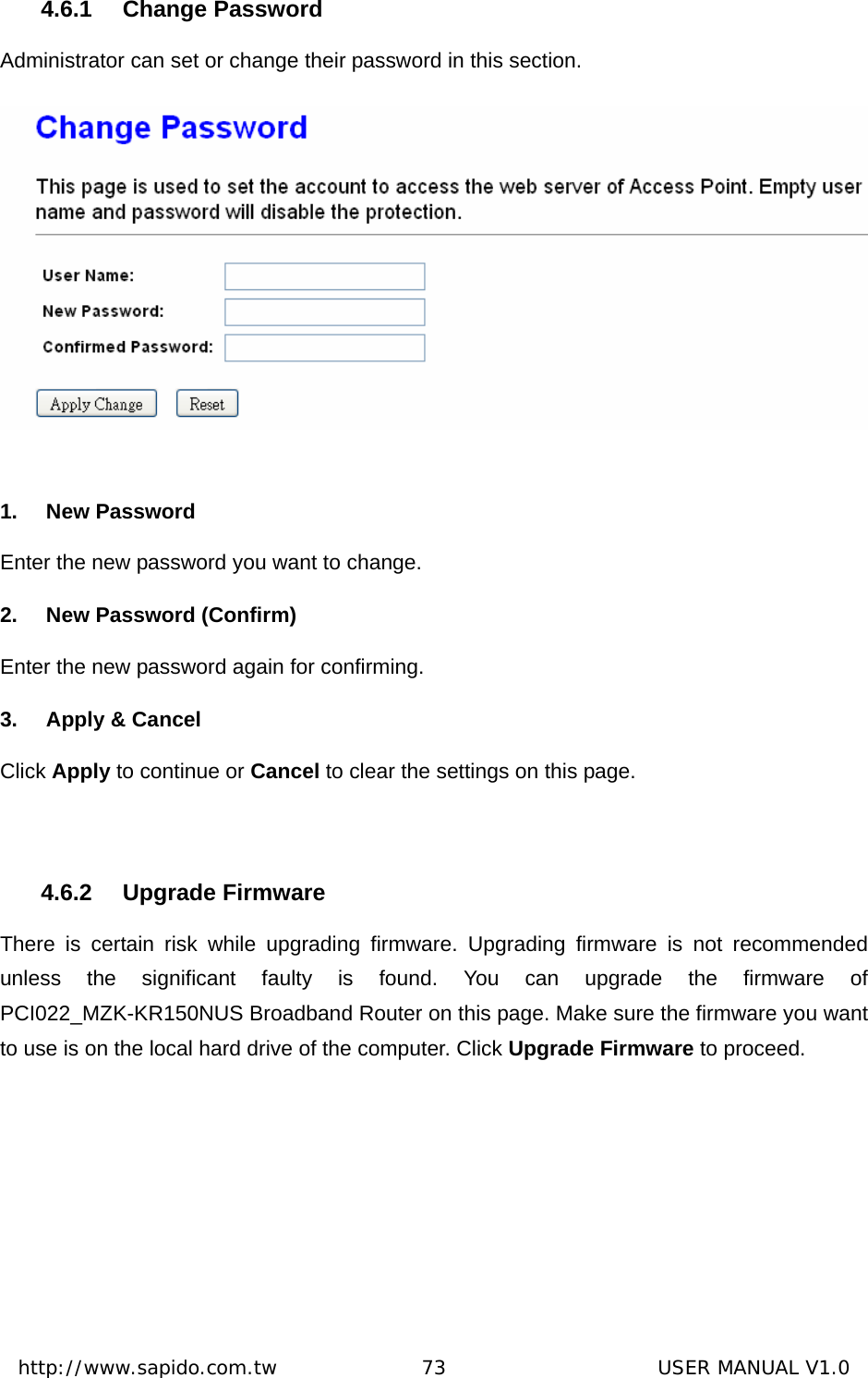  http://www.sapido.com.tw               73                      USER MANUAL V1.04.6.1 Change Password Administrator can set or change their password in this section.   1. New Password Enter the new password you want to change. 2.  New Password (Confirm) Enter the new password again for confirming. 3. Apply &amp; Cancel Click Apply to continue or Cancel to clear the settings on this page.  4.6.2 Upgrade Firmware There is certain risk while upgrading firmware. Upgrading firmware is not recommended unless the significant faulty is found. You can upgrade the firmware of PCI022_MZK-KR150NUS Broadband Router on this page. Make sure the firmware you want to use is on the local hard drive of the computer. Click Upgrade Firmware to proceed. 