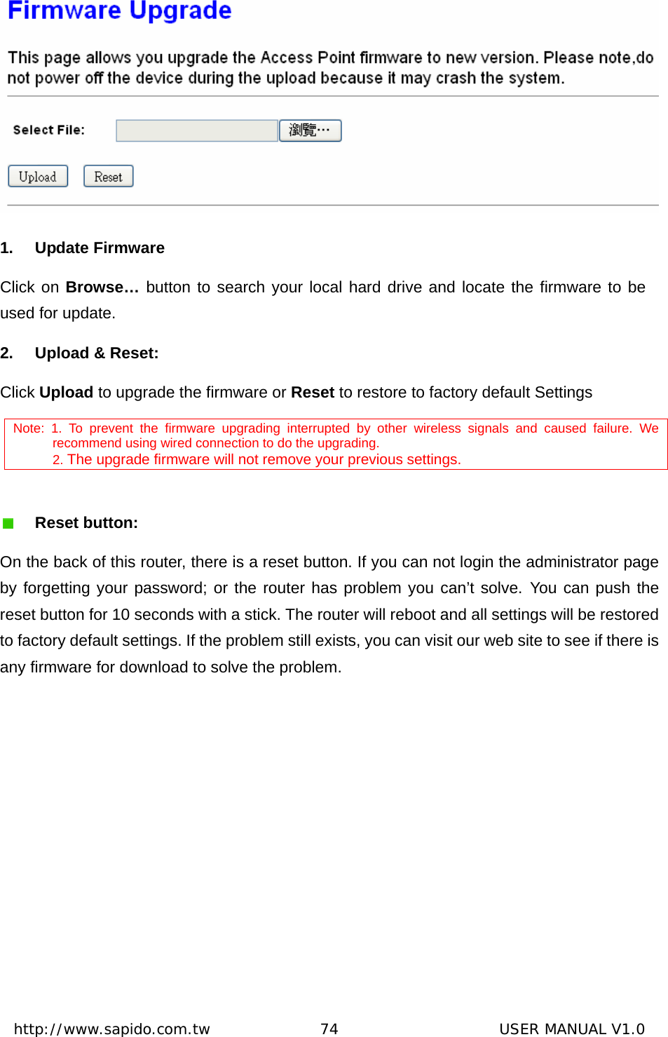  http://www.sapido.com.tw               74                      USER MANUAL V1.0 1. Update Firmware Click on Browse… button to search your local hard drive and locate the firmware to be used for update. 2.  Upload &amp; Reset:   Click Upload to upgrade the firmware or Reset to restore to factory default Settings Note: 1. To prevent the firmware upgrading interrupted by other wireless signals and caused failure. We recommend using wired connection to do the upgrading.  2. The upgrade firmware will not remove your previous settings.   Reset button: On the back of this router, there is a reset button. If you can not login the administrator page by forgetting your password; or the router has problem you can’t solve. You can push the reset button for 10 seconds with a stick. The router will reboot and all settings will be restored to factory default settings. If the problem still exists, you can visit our web site to see if there is any firmware for download to solve the problem. 