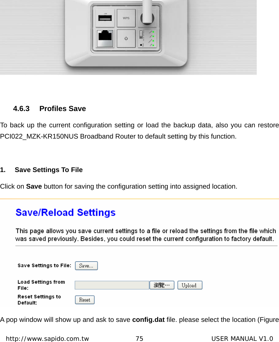  http://www.sapido.com.tw               75                      USER MANUAL V1.0  4.6.3 Profiles Save To back up the current configuration setting or load the backup data, also you can restore PCI022_MZK-KR150NUS Broadband Router to default setting by this function.  1.  Save Settings To File Click on Save button for saving the configuration setting into assigned location.  A pop window will show up and ask to save config.dat file. please select the location (Figure 