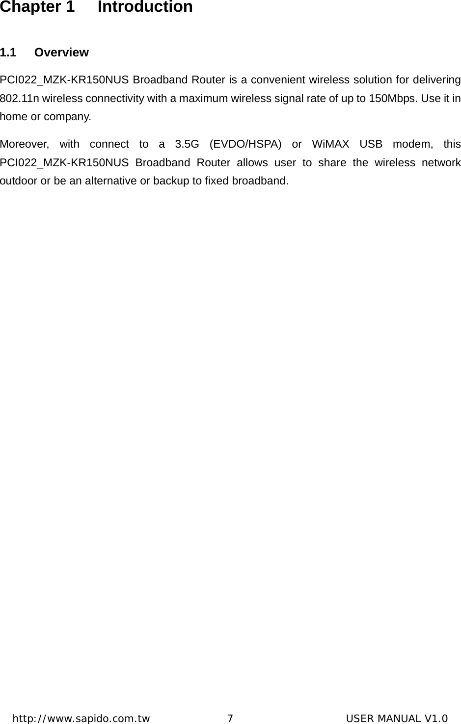  http://www.sapido.com.tw               7                      USER MANUAL V1.0Chapter 1  Introduction 1.1 Overview PCI022_MZK-KR150NUS Broadband Router is a convenient wireless solution for delivering 802.11n wireless connectivity with a maximum wireless signal rate of up to 150Mbps. Use it in home or company.   Moreover, with connect to a 3.5G (EVDO/HSPA) or WiMAX USB modem, this PCI022_MZK-KR150NUS Broadband Router allows user to share the wireless network outdoor or be an alternative or backup to fixed broadband.  