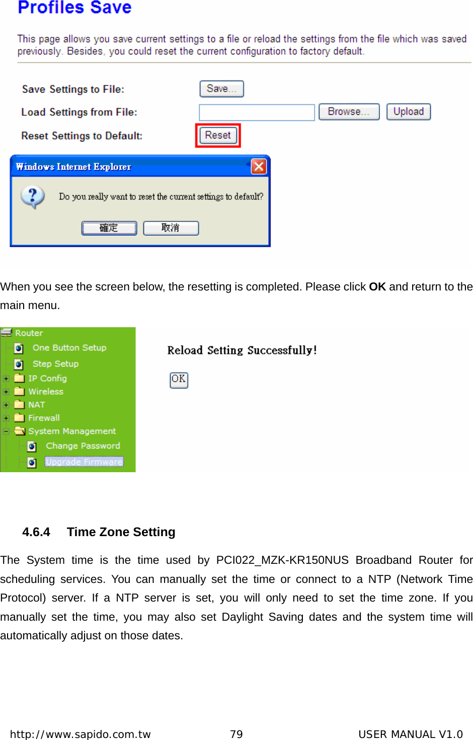  http://www.sapido.com.tw               79                      USER MANUAL V1.0 When you see the screen below, the resetting is completed. Please click OK and return to the main menu.     4.6.4  Time Zone Setting The System time is the time used by PCI022_MZK-KR150NUS Broadband Router for scheduling services. You can manually set the time or connect to a NTP (Network Time Protocol) server. If a NTP server is set, you will only need to set the time zone. If you manually set the time, you may also set Daylight Saving dates and the system time will automatically adjust on those dates. 