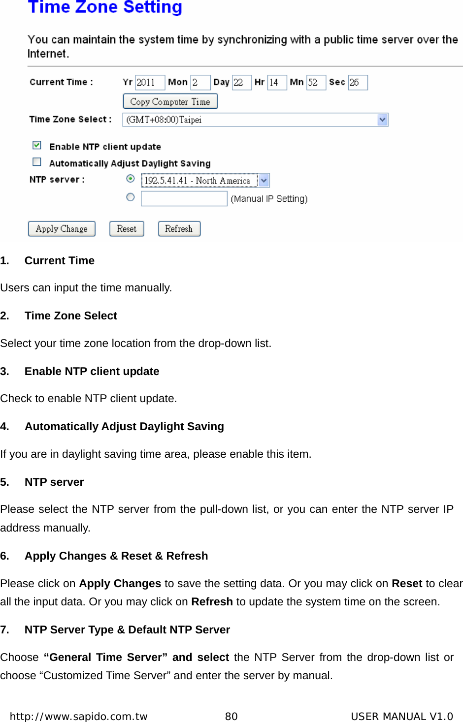  http://www.sapido.com.tw               80                      USER MANUAL V1.0 1. Current Time Users can input the time manually. 2. Time Zone Select Select your time zone location from the drop-down list. 3.  Enable NTP client update Check to enable NTP client update. 4. Automatically Adjust Daylight Saving If you are in daylight saving time area, please enable this item.   5. NTP server Please select the NTP server from the pull-down list, or you can enter the NTP server IP address manually. 6.  Apply Changes &amp; Reset &amp; Refresh Please click on Apply Changes to save the setting data. Or you may click on Reset to clear all the input data. Or you may click on Refresh to update the system time on the screen. 7.  NTP Server Type &amp; Default NTP Server Choose “General Time Server” and select the NTP Server from the drop-down list or choose “Customized Time Server” and enter the server by manual. 