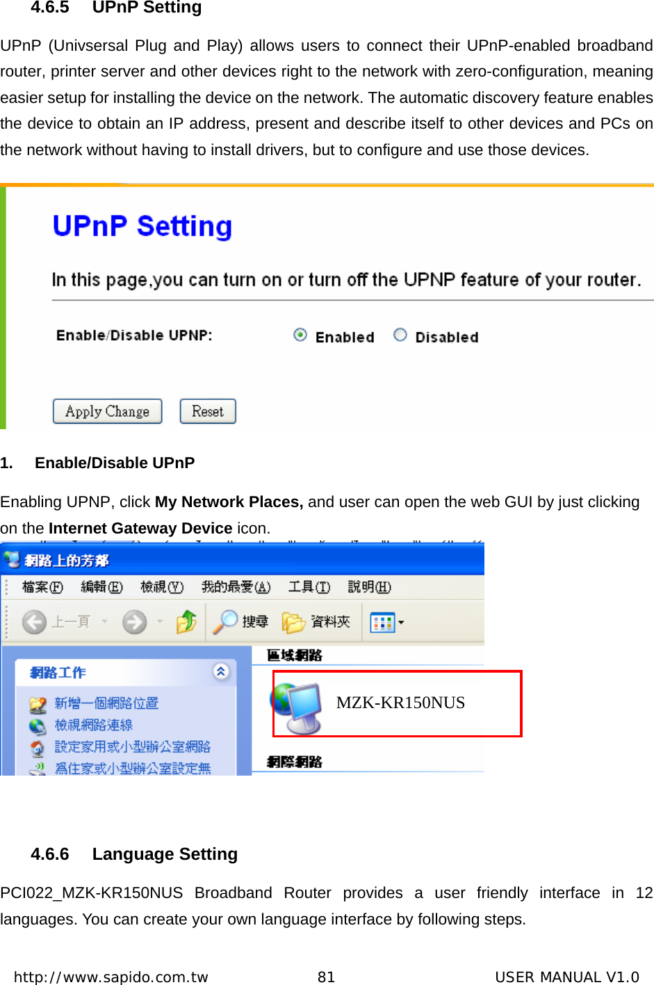  http://www.sapido.com.tw               81                      USER MANUAL V1.0 4.6.5 UPnP Setting UPnP (Univsersal Plug and Play) allows users to connect their UPnP-enabled broadband router, printer server and other devices right to the network with zero-configuration, meaning easier setup for installing the device on the network. The automatic discovery feature enables the device to obtain an IP address, present and describe itself to other devices and PCs on the network without having to install drivers, but to configure and use those devices.  1. Enable/Disable UPnP Enabling UPNP, click My Network Places, and user can open the web GUI by just clicking on the Internet Gateway Device icon.   4.6.6 Language Setting PCI022_MZK-KR150NUS Broadband Router provides a user friendly interface in 12 languages. You can create your own language interface by following steps. MZK-KR150NUS 