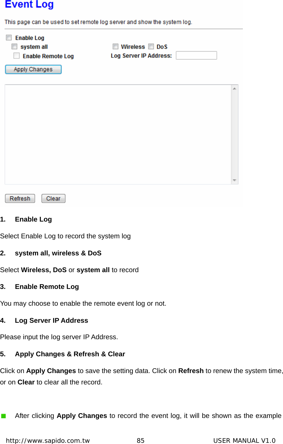  http://www.sapido.com.tw               85                      USER MANUAL V1.0 1. Enable Log Select Enable Log to record the system log   2.  system all, wireless &amp; DoS Select Wireless, DoS or system all to record   3.  Enable Remote Log You may choose to enable the remote event log or not. 4. Log Server IP Address Please input the log server IP Address. 5.  Apply Changes &amp; Refresh &amp; Clear Click on Apply Changes to save the setting data. Click on Refresh to renew the system time, or on Clear to clear all the record.   After clicking Apply Changes to record the event log, it will be shown as the example 