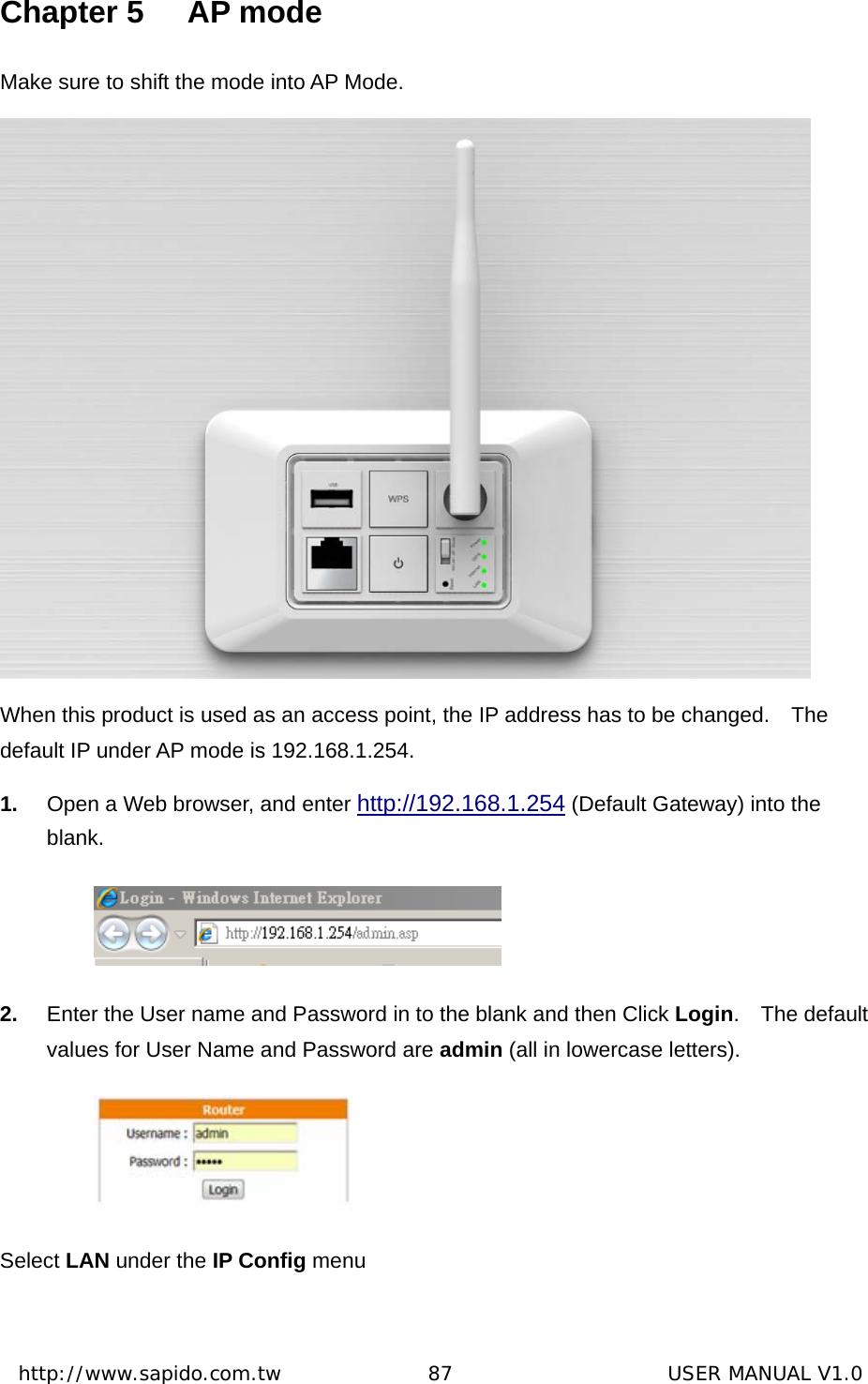  http://www.sapido.com.tw               87                      USER MANUAL V1.0Chapter 5  AP mode Make sure to shift the mode into AP Mode.    When this product is used as an access point, the IP address has to be changed.    The                                   default IP under AP mode is 192.168.1.254. 1.  Open a Web browser, and enter http://192.168.1.254 (Default Gateway) into the blank.     2.  Enter the User name and Password in to the blank and then Click Login.  The default values for User Name and Password are admin (all in lowercase letters).  Select LAN under the IP Config menu   