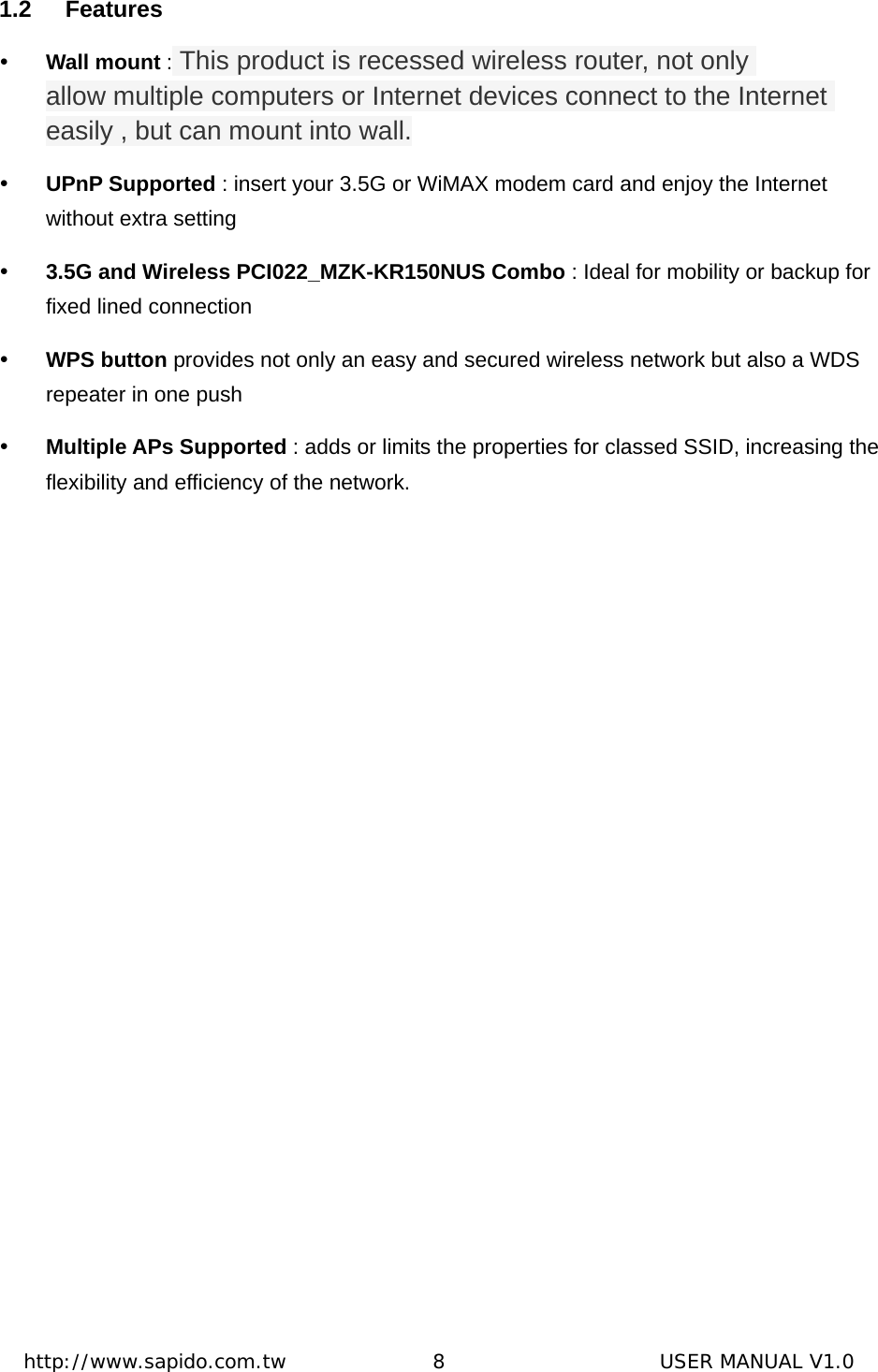  http://www.sapido.com.tw               8                      USER MANUAL V1.01.2 Features y Wall mount : This product is recessed wireless router, not only allow multiple computers or Internet devices connect to the Internet easily , but can mount into wall. y UPnP Supported : insert your 3.5G or WiMAX modem card and enjoy the Internet without extra setting y 3.5G and Wireless PCI022_MZK-KR150NUS Combo : Ideal for mobility or backup for fixed lined connection y WPS button provides not only an easy and secured wireless network but also a WDS repeater in one push y Multiple APs Supported : adds or limits the properties for classed SSID, increasing the flexibility and efficiency of the network.  
