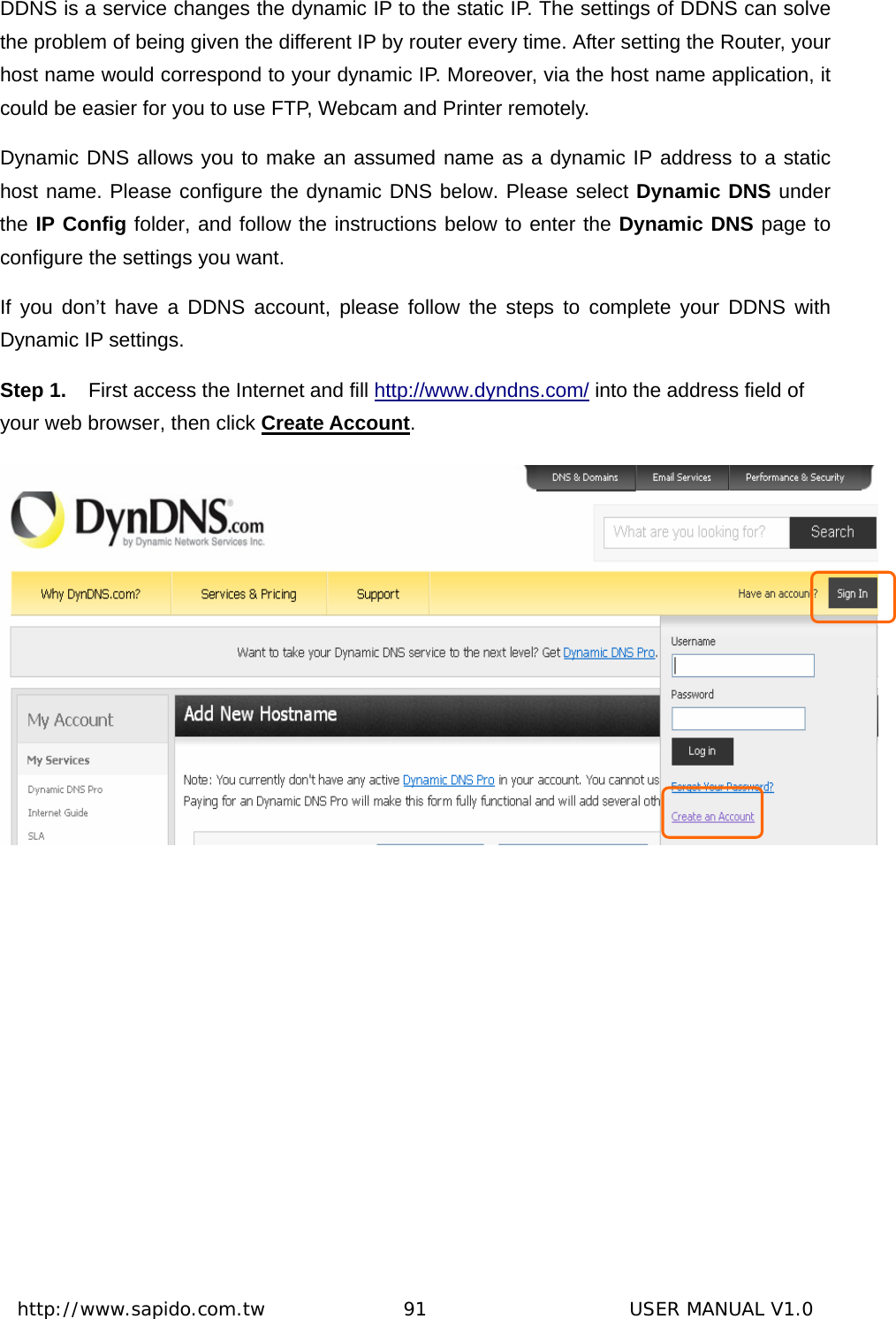  http://www.sapido.com.tw               91                      USER MANUAL V1.0DDNS is a service changes the dynamic IP to the static IP. The settings of DDNS can solve the problem of being given the different IP by router every time. After setting the Router, your host name would correspond to your dynamic IP. Moreover, via the host name application, it could be easier for you to use FTP, Webcam and Printer remotely. Dynamic DNS allows you to make an assumed name as a dynamic IP address to a static host name. Please configure the dynamic DNS below. Please select Dynamic DNS under the IP Config folder, and follow the instructions below to enter the Dynamic DNS page to configure the settings you want. If you don’t have a DDNS account, please follow the steps to complete your DDNS with Dynamic IP settings.     Step 1.  First access the Internet and fill http://www.dyndns.com/ into the address field of your web browser, then click Create Account.   