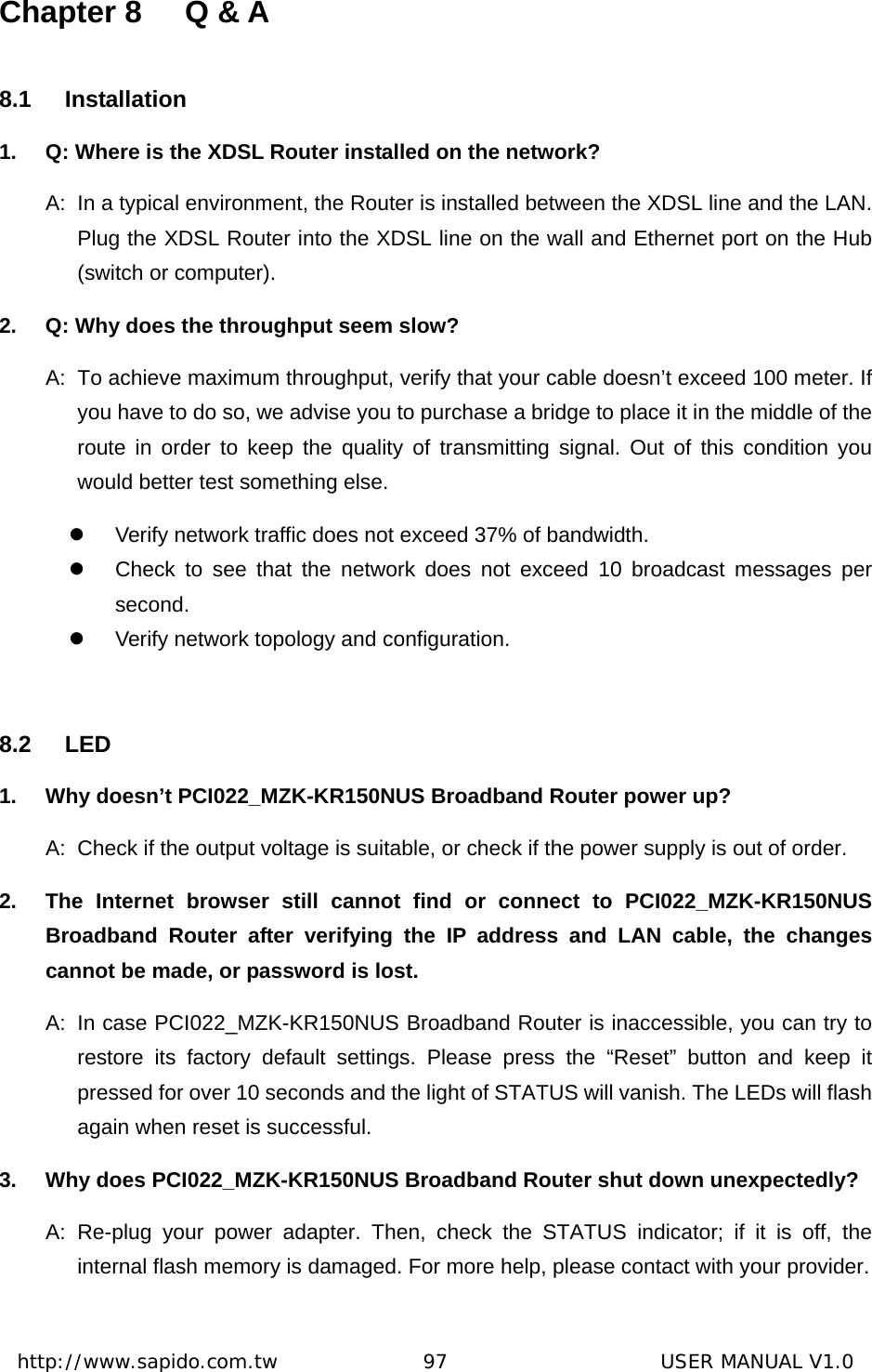  http://www.sapido.com.tw               97                      USER MANUAL V1.0Chapter 8  Q &amp; A 8.1 Installation 1.  Q: Where is the XDSL Router installed on the network? A:  In a typical environment, the Router is installed between the XDSL line and the LAN. Plug the XDSL Router into the XDSL line on the wall and Ethernet port on the Hub (switch or computer).   2.  Q: Why does the throughput seem slow? A:  To achieve maximum throughput, verify that your cable doesn’t exceed 100 meter. If you have to do so, we advise you to purchase a bridge to place it in the middle of the route in order to keep the quality of transmitting signal. Out of this condition you would better test something else. z  Verify network traffic does not exceed 37% of bandwidth. z  Check to see that the network does not exceed 10 broadcast messages per second.  z  Verify network topology and configuration.  8.2 LED 1.  Why doesn’t PCI022_MZK-KR150NUS Broadband Router power up? A:  Check if the output voltage is suitable, or check if the power supply is out of order.   2.  The Internet browser still cannot find or connect to PCI022_MZK-KR150NUS Broadband Router after verifying the IP address and LAN cable, the changes cannot be made, or password is lost. A:  In case PCI022_MZK-KR150NUS Broadband Router is inaccessible, you can try to restore its factory default settings. Please press the “Reset” button and keep it pressed for over 10 seconds and the light of STATUS will vanish. The LEDs will flash again when reset is successful. 3.  Why does PCI022_MZK-KR150NUS Broadband Router shut down unexpectedly? A: Re-plug your power adapter. Then, check the STATUS indicator; if it is off, the internal flash memory is damaged. For more help, please contact with your provider.  