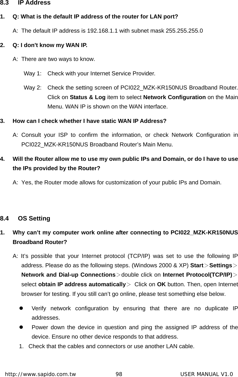  http://www.sapido.com.tw               98                      USER MANUAL V1.08.3 IP Address 1.  Q: What is the default IP address of the router for LAN port? A:  The default IP address is 192.168.1.1 with subnet mask 255.255.255.0 2.  Q: I don&apos;t know my WAN IP. A:  There are two ways to know. Way 1:  Check with your Internet Service Provider.   Way 2:  Check the setting screen of PCI022_MZK-KR150NUS Broadband Router. Click on Status &amp; Log item to select Network Configuration on the Main Menu. WAN IP is shown on the WAN interface. 3.  How can I check whether I have static WAN IP Address? A: Consult your ISP to confirm the information, or check Network Configuration in PCI022_MZK-KR150NUS Broadband Router’s Main Menu.   4.  Will the Router allow me to use my own public IPs and Domain, or do I have to use the IPs provided by the Router? A:  Yes, the Router mode allows for customization of your public IPs and Domain.  8.4 OS Setting 1.  Why can’t my computer work online after connecting to PCI022_MZK-KR150NUS Broadband Router? A: It’s possible that your Internet protocol (TCP/IP) was set to use the following IP address. Please do as the following steps. (Windows 2000 &amp; XP) Start＞Settings＞Network and Dial-up Connections＞double click on Internet Protocol(TCP/IP)＞select obtain IP address automatically＞ Click on OK button. Then, open Internet browser for testing. If you still can’t go online, please test something else below. z  Verify network configuration by ensuring that there are no duplicate IP addresses. z  Power down the device in question and ping the assigned IP address of the device. Ensure no other device responds to that address. 1.  Check that the cables and connectors or use another LAN cable.  