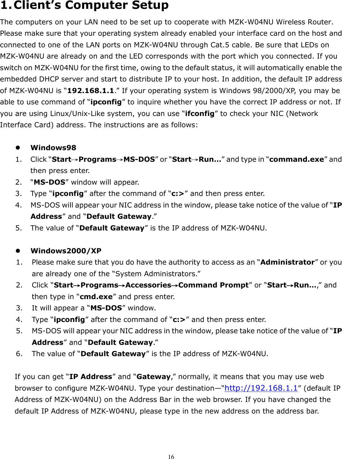   161. Client’s Computer Setup The computers on your LAN need to be set up to cooperate with MZK-W04NU Wireless Router. Please make sure that your operating system already enabled your interface card on the host and connected to one of the LAN ports on MZK-W04NU through Cat.5 cable. Be sure that LEDs on     MZK-W04NU are already on and the LED corresponds with the port which you connected. If you switch on MZK-W04NU for the first time, owing to the default status, it will automatically enable the embedded DHCP server and start to distribute IP to your host. In addition, the default IP address of MZK-W04NU is “192.168.1.1.” If your operating system is Windows 98/2000/XP, you may be able to use command of “ipconfig” to inquire whether you have the correct IP address or not. If you are using Linux/Unix-Like system, you can use “ifconfig” to check your NIC (Network Interface Card) address. The instructions are as follows:   Windows98 1. Click “Start Programs MS→→→→ →→→→-DOS” or “Start Run…→→→→” and type in “command.exe” and then press enter.           2. “MS-DOS” window will appear. 3. Type “ipconfig” after the command of “c:&gt;” and then press enter.       4. MS-DOS will appear your NIC address in the window, please take notice of the value of “IP Address” and “Default Gateway.”           5. The value of “Default Gateway” is the IP address of MZK-W04NU.             Windows2000/XP 1. Please make sure that you do have the authority to access as an “Administrator” or you are already one of the “System Administrators.”           2. Click “Start Programs Accessories Command Prompt→→→→ →→→→ →→→→” or “Start Run…→→→→,” and then type in “cmd.exe” and press enter.         3. It will appear a “MS-DOS” window.       4. Type “ipconfig” after the command of “c:&gt;” and then press enter.     5. MS-DOS will appear your NIC address in the window, please take notice of the value of “IP Address” and “Default Gateway.”         6. The value of “Default Gateway” is the IP address of MZK-W04NU.              If you can get “IP Address” and “Gateway,” normally, it means that you may use web browser to configure MZK-W04NU. Type your destination—“http://192.168.1.1” (default IP Address of MZK-W04NU) on the Address Bar in the web browser. If you have changed the default IP Address of MZK-W04NU, please type in the new address on the address bar.   