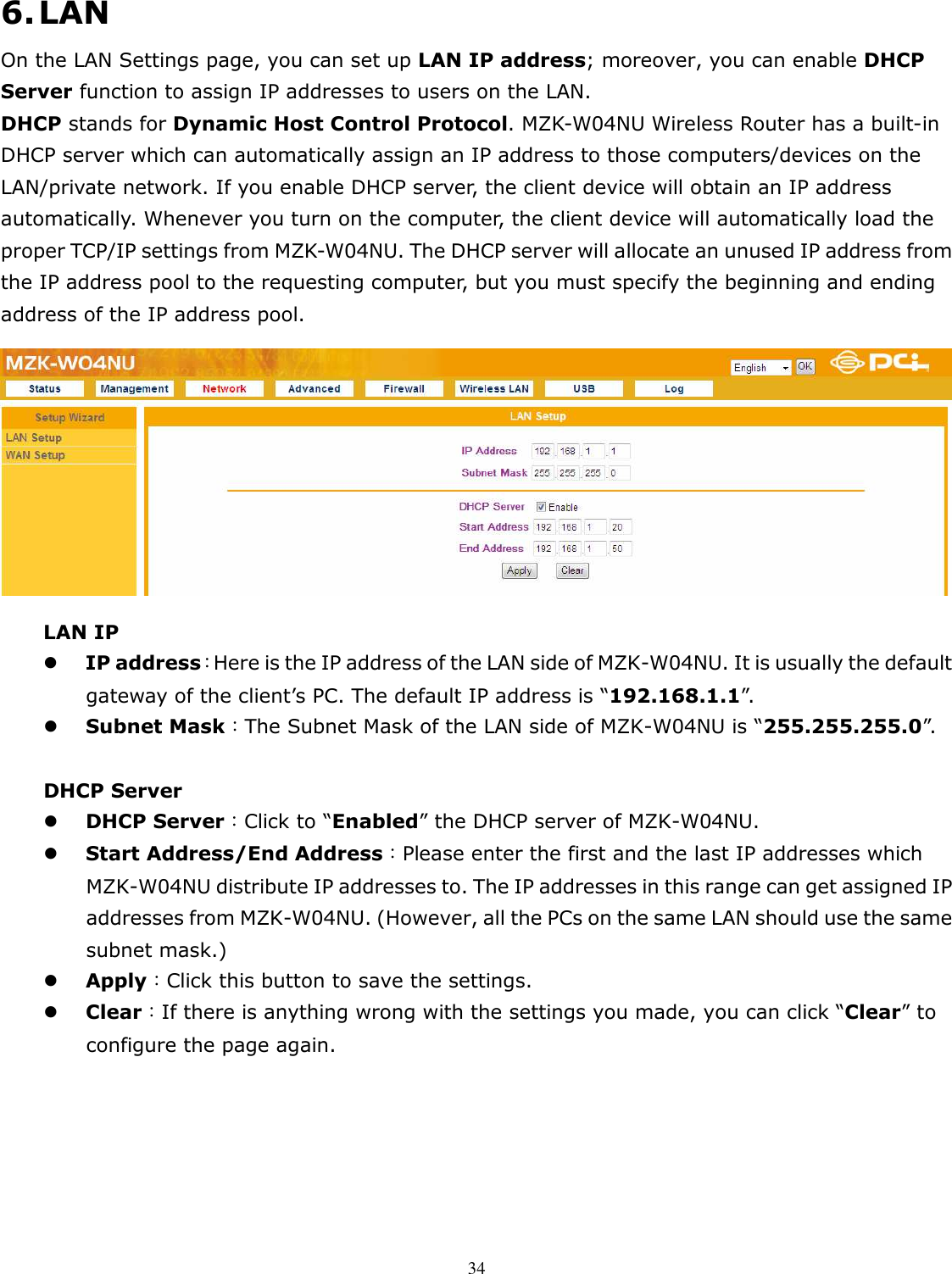   346. LAN On the LAN Settings page, you can set up LAN IP address; moreover, you can enable DHCP Server function to assign IP addresses to users on the LAN. DHCP stands for Dynamic Host Control Protocol. MZK-W04NU Wireless Router has a built-in DHCP server which can automatically assign an IP address to those computers/devices on the LAN/private network. If you enable DHCP server, the client device will obtain an IP address automatically. Whenever you turn on the computer, the client device will automatically load the proper TCP/IP settings from MZK-W04NU. The DHCP server will allocate an unused IP address from the IP address pool to the requesting computer, but you must specify the beginning and ending address of the IP address pool.  LAN IP  IP address：Here is the IP address of the LAN side of MZK-W04NU. It is usually the default gateway of the client’s PC. The default IP address is “192.168.1.1”.    Subnet Mask：The Subnet Mask of the LAN side of MZK-W04NU is “255.255.255.0”.    DHCP Server  DHCP Server：Click to “Enabled” the DHCP server of MZK-W04NU.    Start Address/End Address：Please enter the first and the last IP addresses which MZK-W04NU distribute IP addresses to. The IP addresses in this range can get assigned IP addresses from MZK-W04NU. (However, all the PCs on the same LAN should use the same subnet mask.)  Apply：Click this button to save the settings.  Clear：If there is anything wrong with the settings you made, you can click “Clear” to configure the page again.  