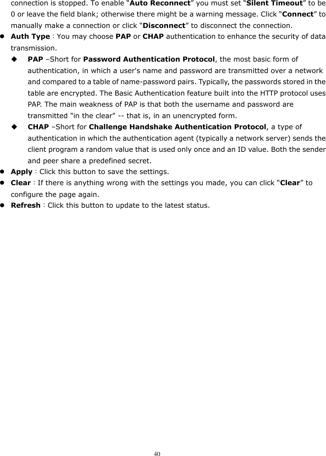   40connection is stopped. To enable “Auto Reconnect” you must set “Silent Timeout” to be 0 or leave the field blank; otherwise there might be a warning message. Click “Connect” to manually make a connection or click “Disconnect” to disconnect the connection.  Auth Type：You may choose PAP or CHAP authentication to enhance the security of data transmission.  PAP –Short for Password Authentication Protocol, the most basic form of authentication, in which a user&apos;s name and password are transmitted over a network and compared to a table of name-password pairs. Typically, the passwords stored in the table are encrypted. The Basic Authentication feature built into the HTTP protocol uses PAP. The main weakness of PAP is that both the username and password are transmitted &quot;in the clear&quot; -- that is, in an unencrypted form.  CHAP –Short for Challenge Handshake Authentication Protocol, a type of authentication in which the authentication agent (typically a network server) sends the client program a random value that is used only once and an ID value. Both the sender and peer share a predefined secret.  Apply：Click this button to save the settings.  Clear：If there is anything wrong with the settings you made, you can click “Clear” to configure the page again.  Refresh：Click this button to update to the latest status. 