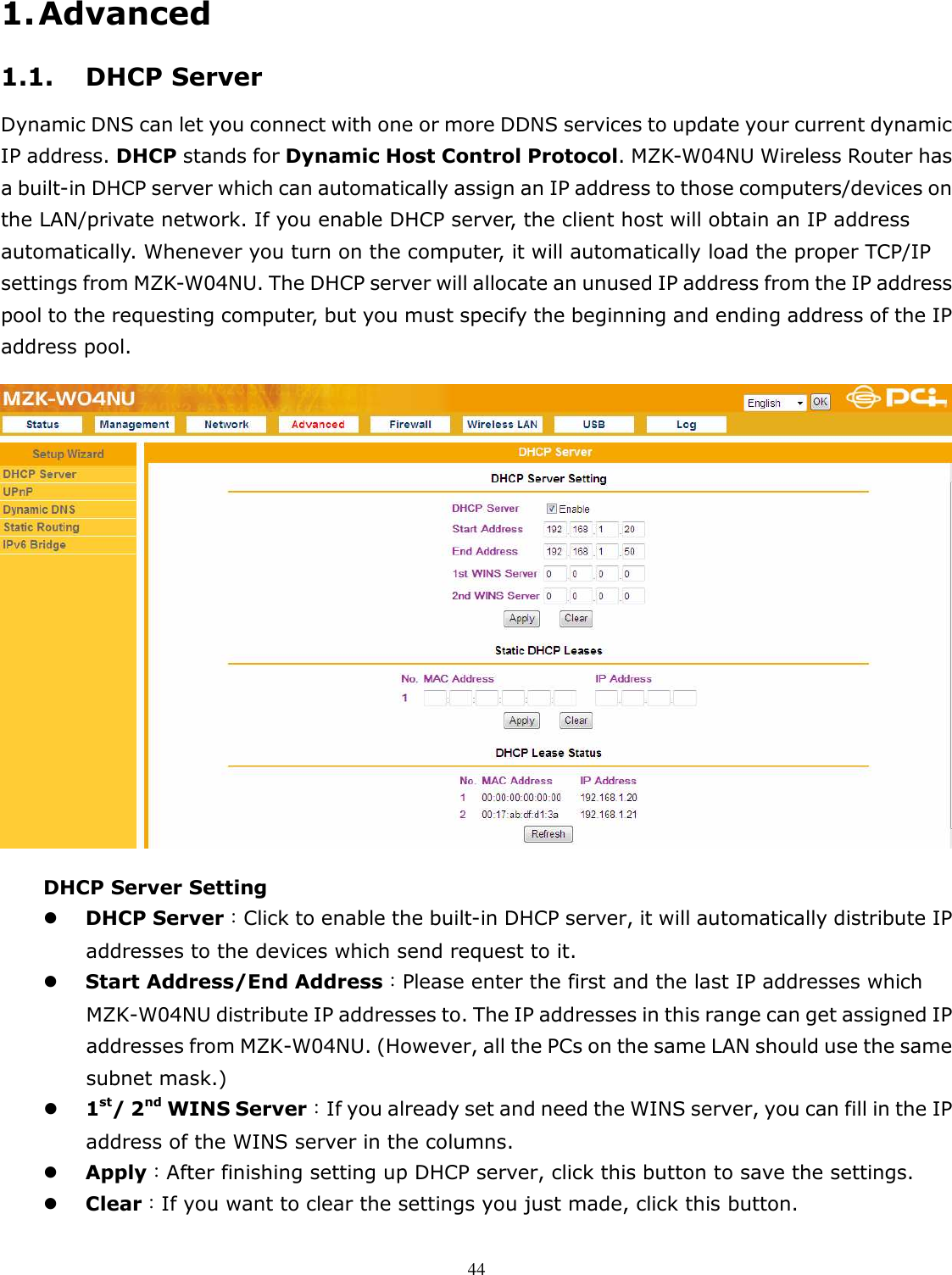   441. Advanced 1.1. DHCP Server Dynamic DNS can let you connect with one or more DDNS services to update your current dynamic IP address. DHCP stands for Dynamic Host Control Protocol. MZK-W04NU Wireless Router has a built-in DHCP server which can automatically assign an IP address to those computers/devices on the LAN/private network. If you enable DHCP server, the client host will obtain an IP address automatically. Whenever you turn on the computer, it will automatically load the proper TCP/IP settings from MZK-W04NU. The DHCP server will allocate an unused IP address from the IP address pool to the requesting computer, but you must specify the beginning and ending address of the IP address pool.  DHCP Server Setting  DHCP Server：Click to enable the built-in DHCP server, it will automatically distribute IP addresses to the devices which send request to it.  Start Address/End Address：Please enter the first and the last IP addresses which MZK-W04NU distribute IP addresses to. The IP addresses in this range can get assigned IP addresses from MZK-W04NU. (However, all the PCs on the same LAN should use the same subnet mask.)  1st/ 2nd WINS Server：If you already set and need the WINS server, you can fill in the IP address of the WINS server in the columns.  Apply：After finishing setting up DHCP server, click this button to save the settings.  Clear：If you want to clear the settings you just made, click this button.  