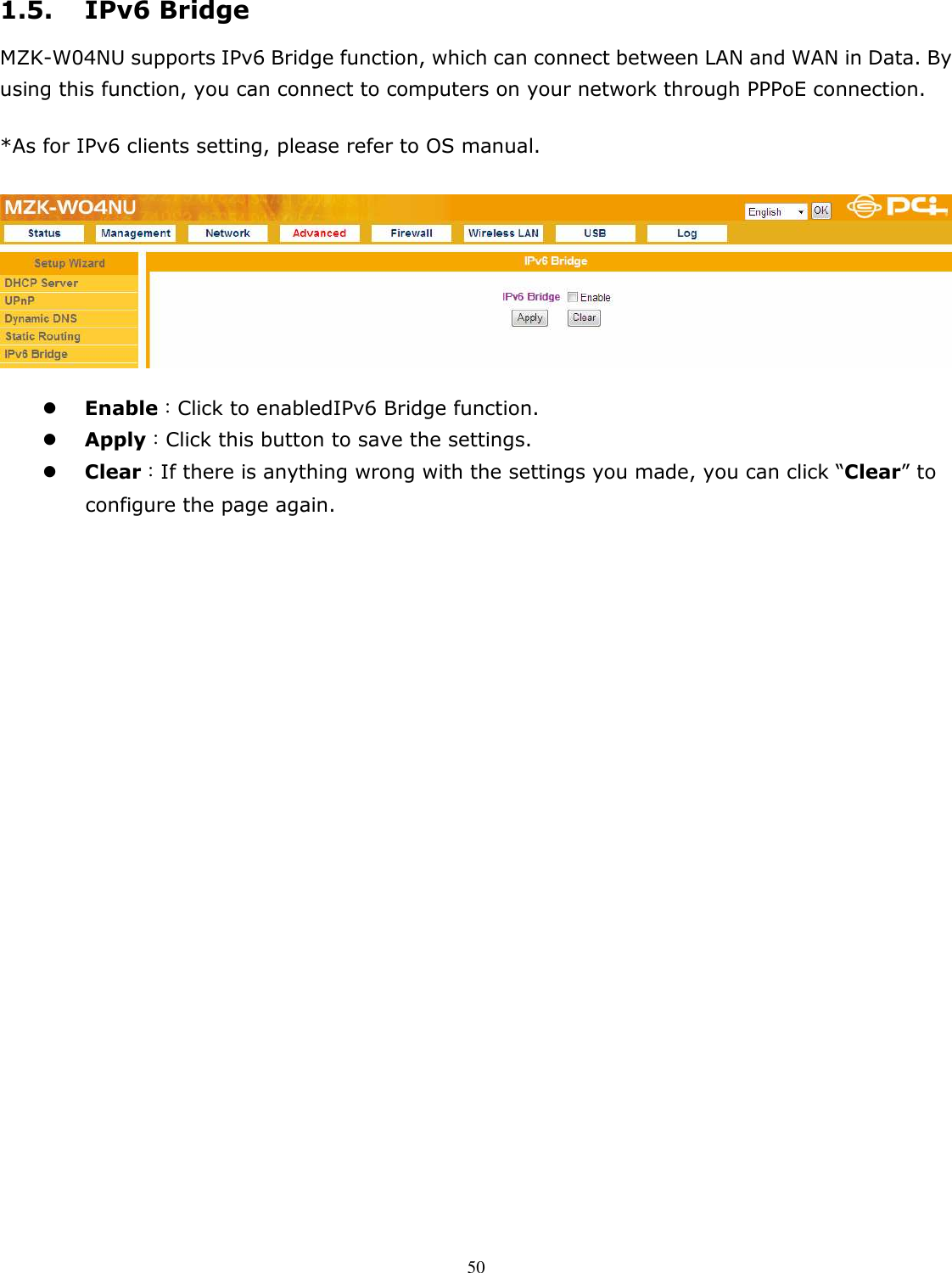   501.5. IPv6 Bridge MZK-W04NU supports IPv6 Bridge function, which can connect between LAN and WAN in Data. By using this function, you can connect to computers on your network through PPPoE connection. *As for IPv6 clients setting, please refer to OS manual.   Enable：Click to enabledIPv6 Bridge function.  Apply：Click this button to save the settings.  Clear：If there is anything wrong with the settings you made, you can click “Clear” to configure the page again.  