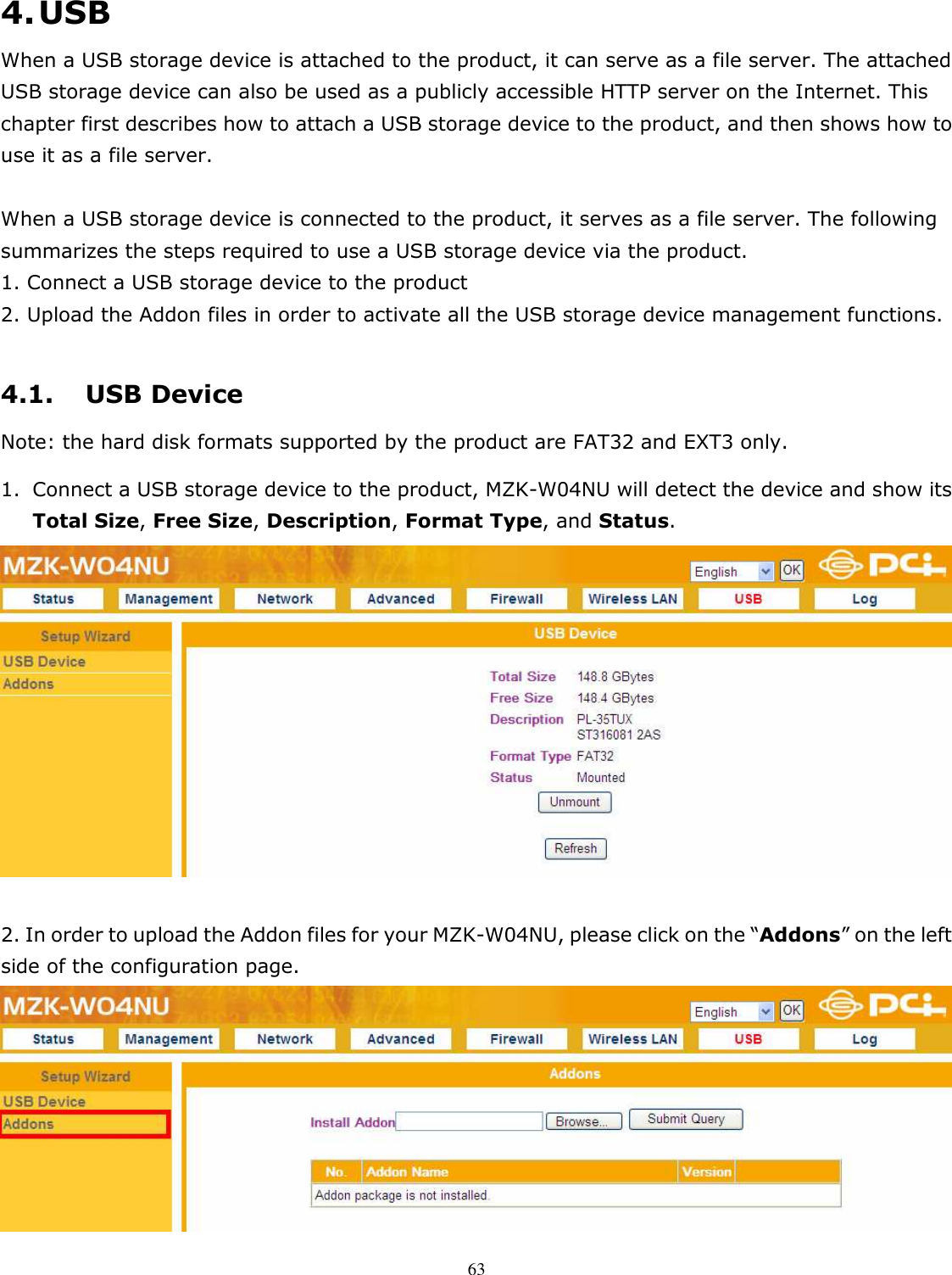   634. USB When a USB storage device is attached to the product, it can serve as a file server. The attached USB storage device can also be used as a publicly accessible HTTP server on the Internet. This chapter first describes how to attach a USB storage device to the product, and then shows how to use it as a file server.     When a USB storage device is connected to the product, it serves as a file server. The following summarizes the steps required to use a USB storage device via the product.     1. Connect a USB storage device to the product 2. Upload the Addon files in order to activate all the USB storage device management functions.    4.1. USB Device Note: the hard disk formats supported by the product are FAT32 and EXT3 only.     1. Connect a USB storage device to the product, MZK-W04NU will detect the device and show its Total Size, Free Size, Description, Format Type, and Status.   2. In order to upload the Addon files for your MZK-W04NU, please click on the “Addons” on the left side of the configuration page.    