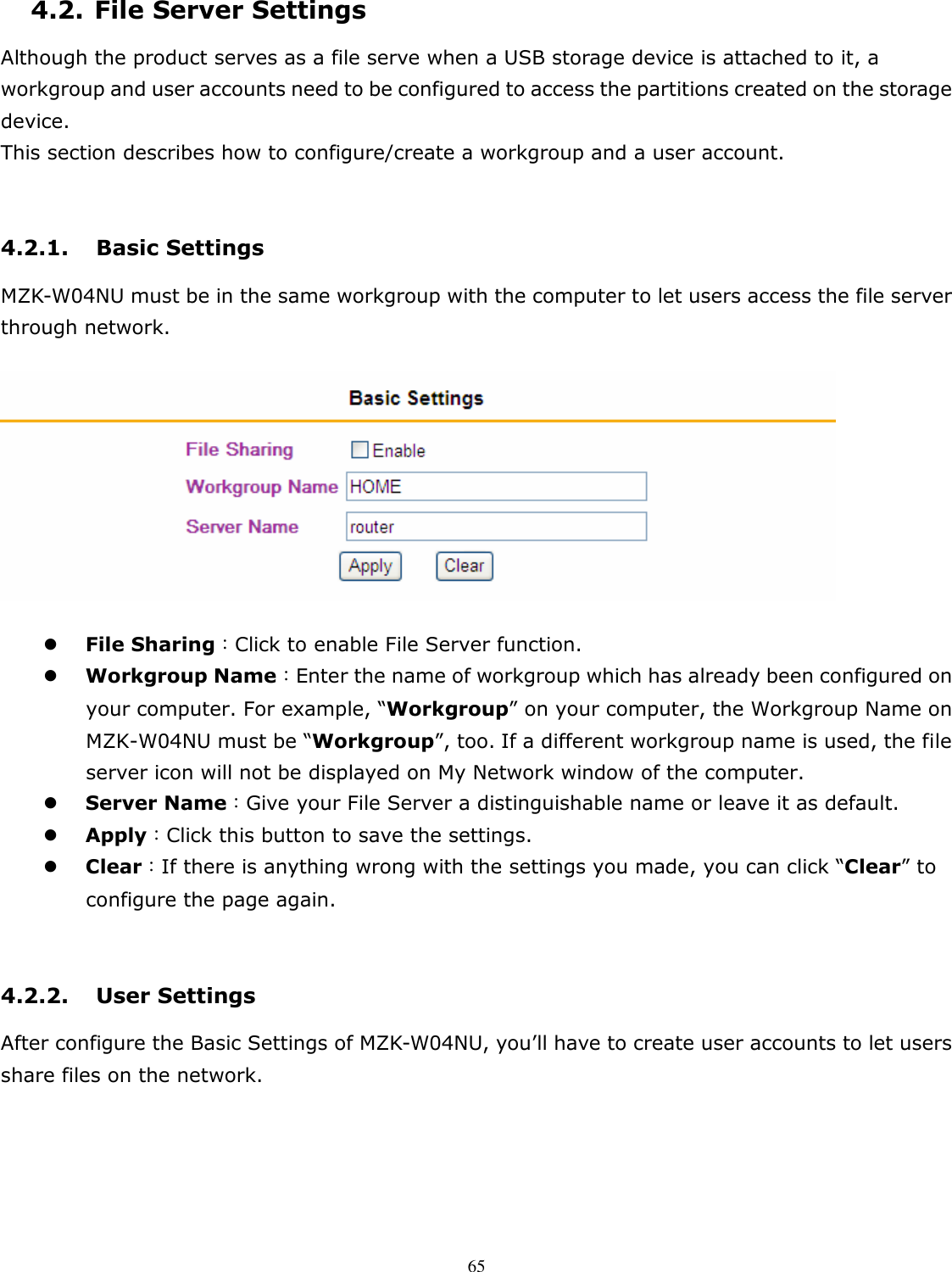   654.2. File Server Settings Although the product serves as a file serve when a USB storage device is attached to it, a workgroup and user accounts need to be configured to access the partitions created on the storage device.   This section describes how to configure/create a workgroup and a user account.  4.2.1. Basic Settings MZK-W04NU must be in the same workgroup with the computer to let users access the file server through network.     File Sharing：Click to enable File Server function.    Workgroup Name：Enter the name of workgroup which has already been configured on your computer. For example, “Workgroup” on your computer, the Workgroup Name on MZK-W04NU must be “Workgroup”, too. If a different workgroup name is used, the file server icon will not be displayed on My Network window of the computer.  Server Name：Give your File Server a distinguishable name or leave it as default.      Apply：Click this button to save the settings.  Clear：If there is anything wrong with the settings you made, you can click “Clear” to configure the page again.  4.2.2. User Settings After configure the Basic Settings of MZK-W04NU, you’ll have to create user accounts to let users share files on the network. 