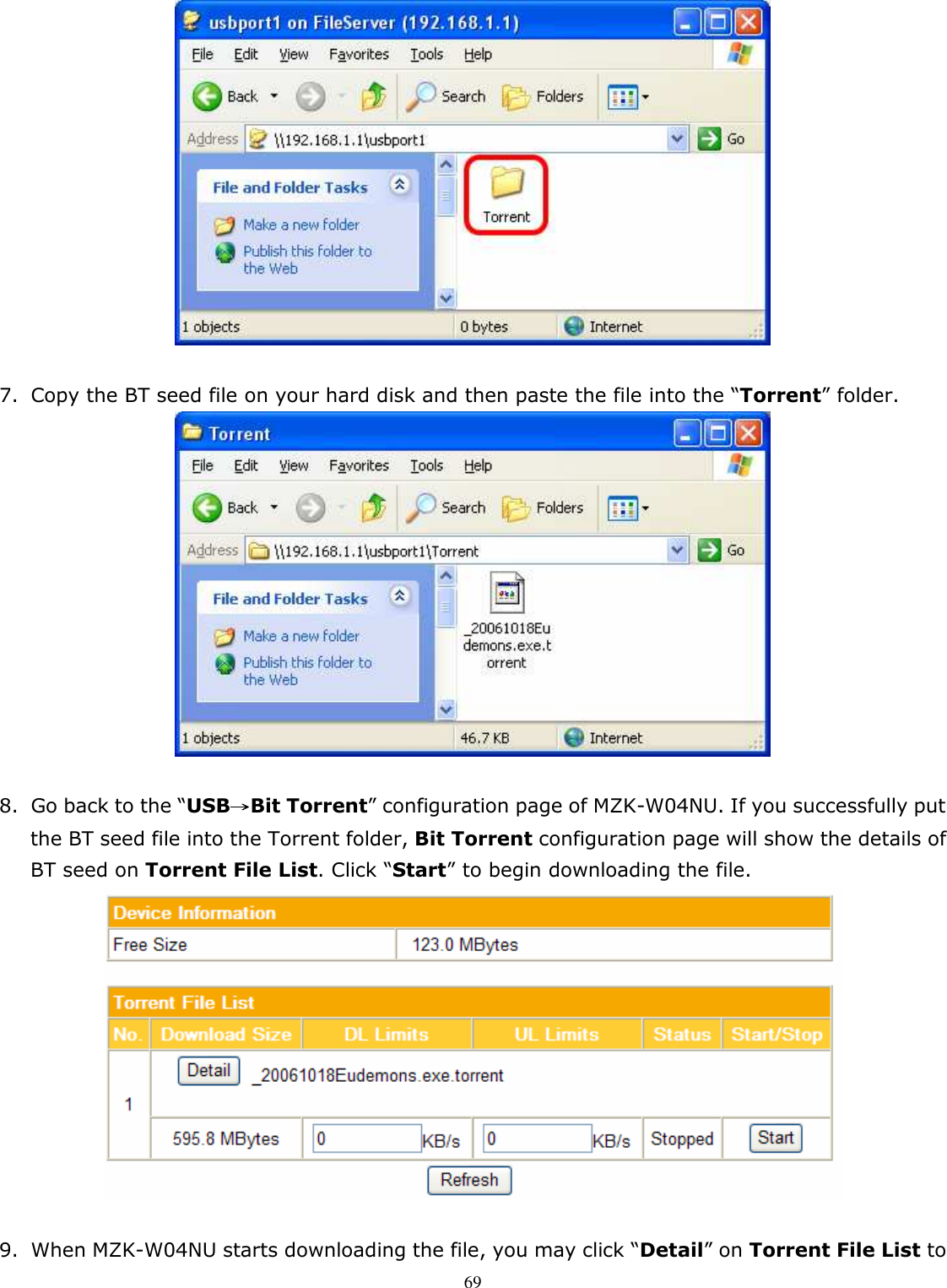   69  7. Copy the BT seed file on your hard disk and then paste the file into the “Torrent” folder.   8. Go back to the “USB→→→→Bit Torrent” configuration page of MZK-W04NU. If you successfully put the BT seed file into the Torrent folder, Bit Torrent configuration page will show the details of BT seed on Torrent File List. Click “Start” to begin downloading the file.     9. When MZK-W04NU starts downloading the file, you may click “Detail” on Torrent File List to 