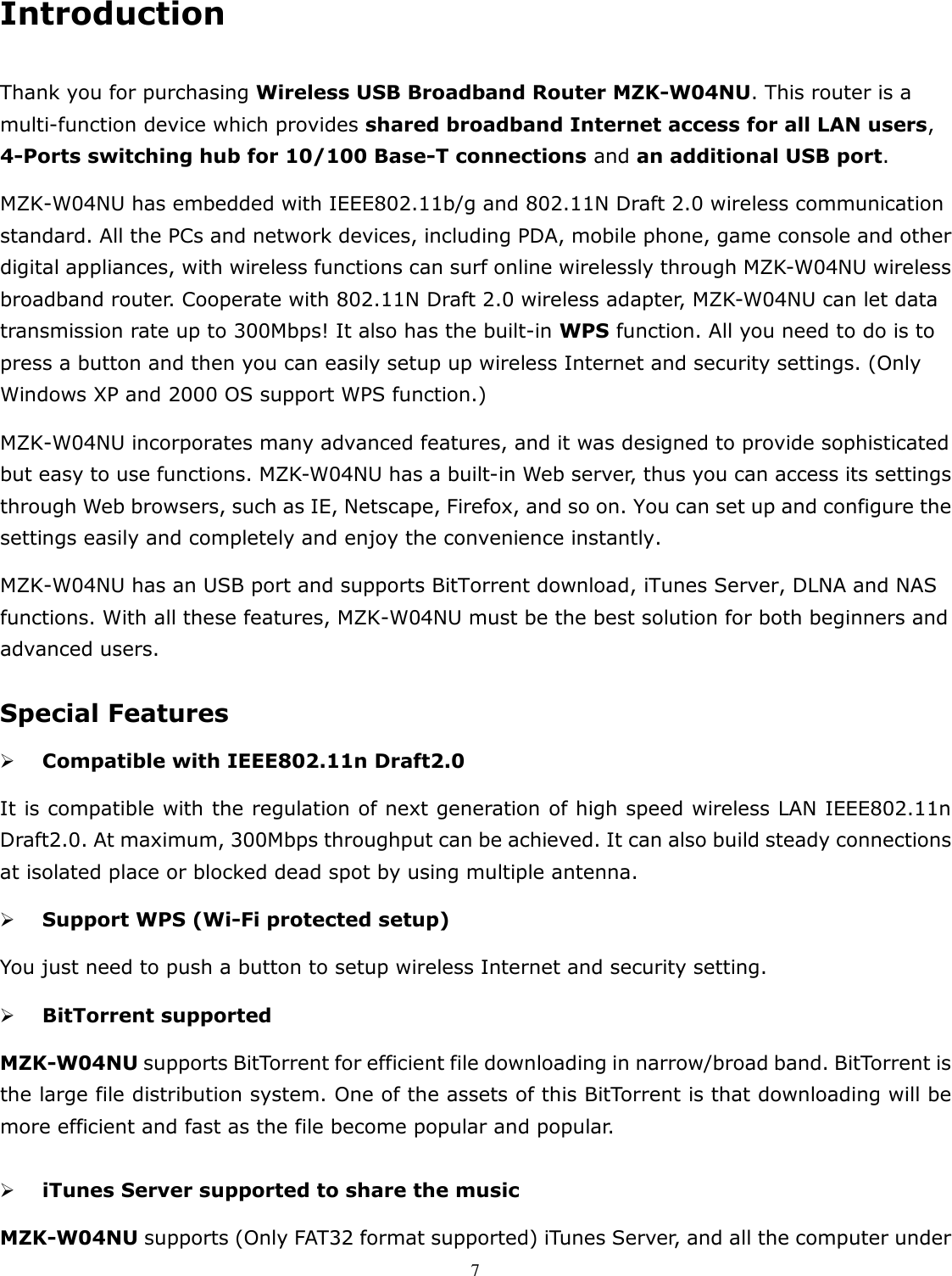   7 Introduction  Thank you for purchasing Wireless USB Broadband Router MZK-W04NU. This router is a multi-function device which provides shared broadband Internet access for all LAN users, 4-Ports switching hub for 10/100 Base-T connections and an additional USB port. MZK-W04NU has embedded with IEEE802.11b/g and 802.11N Draft 2.0 wireless communication standard. All the PCs and network devices, including PDA, mobile phone, game console and other digital appliances, with wireless functions can surf online wirelessly through MZK-W04NU wireless broadband router. Cooperate with 802.11N Draft 2.0 wireless adapter, MZK-W04NU can let data transmission rate up to 300Mbps! It also has the built-in WPS function. All you need to do is to press a button and then you can easily setup up wireless Internet and security settings. (Only Windows XP and 2000 OS support WPS function.) MZK-W04NU incorporates many advanced features, and it was designed to provide sophisticated but easy to use functions. MZK-W04NU has a built-in Web server, thus you can access its settings through Web browsers, such as IE, Netscape, Firefox, and so on. You can set up and configure the settings easily and completely and enjoy the convenience instantly. MZK-W04NU has an USB port and supports BitTorrent download, iTunes Server, DLNA and NAS functions. With all these features, MZK-W04NU must be the best solution for both beginners and advanced users.    Special Features  Compatible with IEEE802.11n Draft2.0 It is compatible with the regulation of next generation of high speed wireless LAN IEEE802.11n Draft2.0. At maximum, 300Mbps throughput can be achieved. It can also build steady connections at isolated place or blocked dead spot by using multiple antenna.  Support WPS (Wi-Fi protected setup) You just need to push a button to setup wireless Internet and security setting.  BitTorrent supported MZK-W04NU supports BitTorrent for efficient file downloading in narrow/broad band. BitTorrent is the large file distribution system. One of the assets of this BitTorrent is that downloading will be more efficient and fast as the file become popular and popular.   iTunes Server supported to share the music   MZK-W04NU supports (Only FAT32 format supported) iTunes Server, and all the computer under 