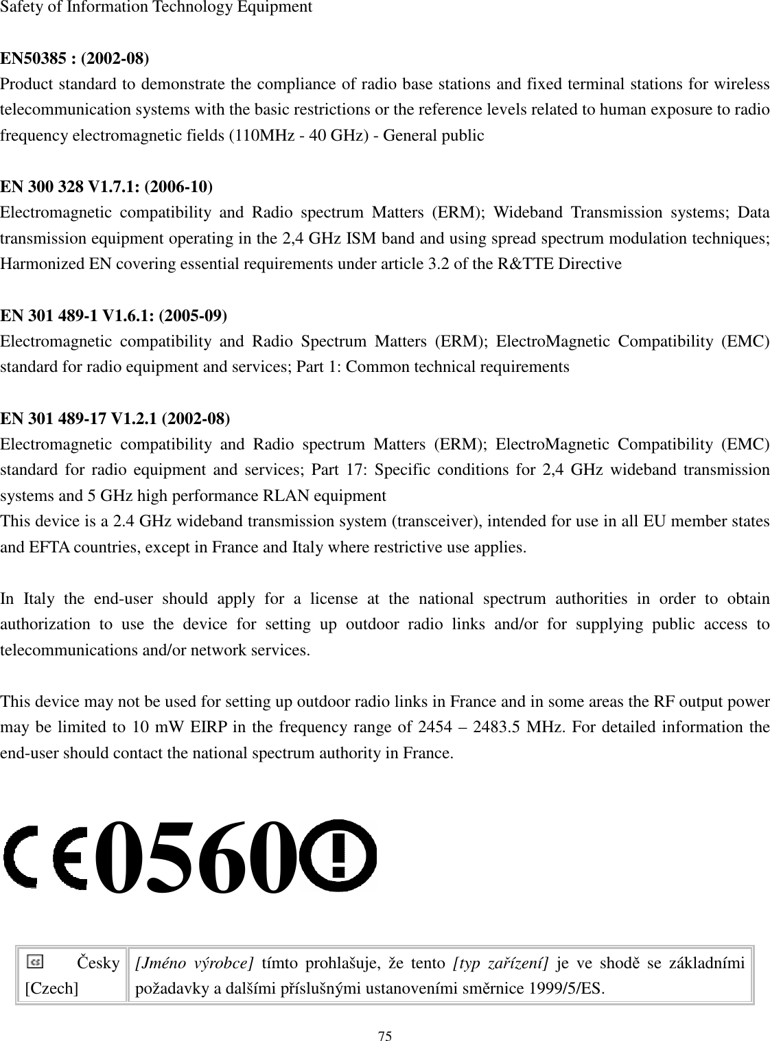   75Safety of Information Technology Equipment  EN50385 : (2002-08) Product standard to demonstrate the compliance of radio base stations and fixed terminal stations for wireless telecommunication systems with the basic restrictions or the reference levels related to human exposure to radio frequency electromagnetic fields (110MHz - 40 GHz) - General public  EN 300 328 V1.7.1: (2006-10) Electromagnetic  compatibility  and  Radio  spectrum  Matters  (ERM);  Wideband  Transmission  systems;  Data transmission equipment operating in the 2,4 GHz ISM band and using spread spectrum modulation techniques; Harmonized EN covering essential requirements under article 3.2 of the R&amp;TTE Directive  EN 301 489-1 V1.6.1: (2005-09) Electromagnetic  compatibility  and  Radio  Spectrum  Matters  (ERM);  ElectroMagnetic  Compatibility  (EMC) standard for radio equipment and services; Part 1: Common technical requirements  EN 301 489-17 V1.2.1 (2002-08)   Electromagnetic  compatibility  and  Radio  spectrum  Matters  (ERM);  ElectroMagnetic  Compatibility  (EMC) standard for radio  equipment and  services;  Part  17:  Specific conditions  for  2,4  GHz  wideband  transmission systems and 5 GHz high performance RLAN equipment This device is a 2.4 GHz wideband transmission system (transceiver), intended for use in all EU member states and EFTA countries, except in France and Italy where restrictive use applies.  In  Italy  the  end-user  should  apply  for  a  license  at  the  national  spectrum  authorities  in  order  to  obtain authorization  to  use  the  device  for  setting  up  outdoor  radio  links  and/or  for  supplying  public  access  to telecommunications and/or network services.  This device may not be used for setting up outdoor radio links in France and in some areas the RF output power may be limited to 10 mW EIRP in the frequency range of 2454 – 2483.5 MHz. For detailed information the end-user should contact the national spectrum authority in France.  0560  Česky [Czech] [Jméno  výrobce]  tímto  prohlašuje,  že  tento  [typ  zařízení]  je  ve  shodě  se  základními požadavky a dalšími příslušnými ustanoveními směrnice 1999/5/ES. 