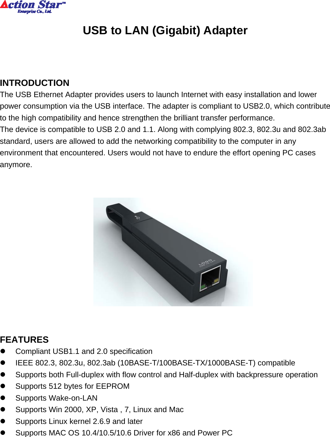          USB to LAN (Gigabit) Adapter   INTRODUCTION The USB Ethernet Adapter provides users to launch Internet with easy installation and lower power consumption via the USB interface. The adapter is compliant to USB2.0, which contribute to the high compatibility and hence strengthen the brilliant transfer performance. The device is compatible to USB 2.0 and 1.1. Along with complying 802.3, 802.3u and 802.3ab standard, users are allowed to add the networking compatibility to the computer in any environment that encountered. Users would not have to endure the effort opening PC cases anymore.      FEATURES z  Compliant USB1.1 and 2.0 specification z  IEEE 802.3, 802.3u, 802.3ab (10BASE-T/100BASE-TX/1000BASE-T) compatible z  Supports both Full-duplex with flow control and Half-duplex with backpressure operation z  Supports 512 bytes for EEPROM z Supports Wake-on-LAN z  Supports Win 2000, XP, Vista , 7, Linux and Mac z  Supports Linux kernel 2.6.9 and later z  Supports MAC OS 10.4/10.5/10.6 Driver for x86 and Power PC     