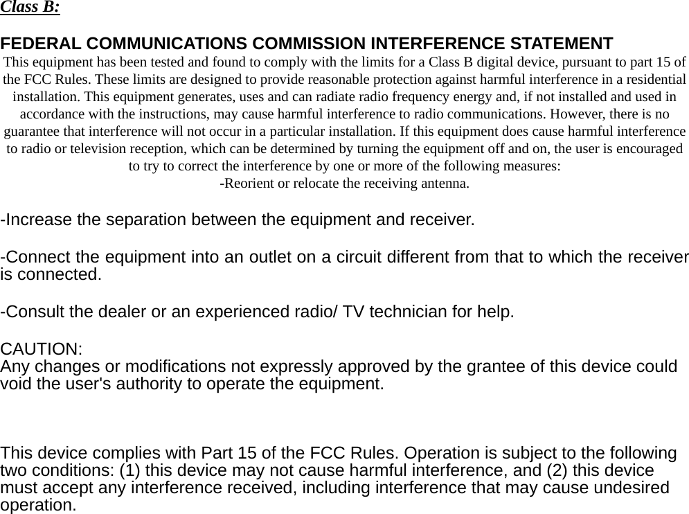 Class B: FEDERAL COMMUNICATIONS COMMISSION INTERFERENCE STATEMENT This equipment has been tested and found to comply with the limits for a Class B digital device, pursuant to part 15 of the FCC Rules. These limits are designed to provide reasonable protection against harmful interference in a residential installation. This equipment generates, uses and can radiate radio frequency energy and, if not installed and used in accordance with the instructions, may cause harmful interference to radio communications. However, there is no guarantee that interference will not occur in a particular installation. If this equipment does cause harmful interference to radio or television reception, which can be determined by turning the equipment off and on, the user is encouraged to try to correct the interference by one or more of the following measures: -Reorient or relocate the receiving antenna. -Increase the separation between the equipment and receiver. -Connect the equipment into an outlet on a circuit different from that to which the receiver is connected. -Consult the dealer or an experienced radio/ TV technician for help. CAUTION: Any changes or modifications not expressly approved by the grantee of this device could void the user&apos;s authority to operate the equipment.    This device complies with Part 15 of the FCC Rules. Operation is subject to the following two conditions: (1) this device may not cause harmful interference, and (2) this device must accept any interference received, including interference that may cause undesired operation.  