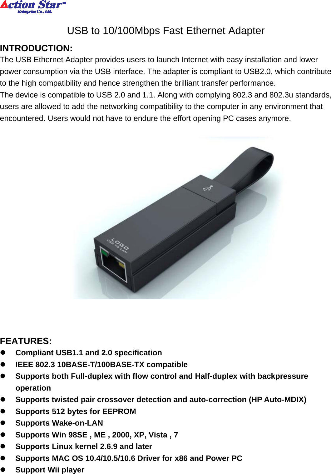          USB to 10/100Mbps Fast Ethernet Adapter INTRODUCTION: The USB Ethernet Adapter provides users to launch Internet with easy installation and lower power consumption via the USB interface. The adapter is compliant to USB2.0, which contribute to the high compatibility and hence strengthen the brilliant transfer performance. The device is compatible to USB 2.0 and 1.1. Along with complying 802.3 and 802.3u standards, users are allowed to add the networking compatibility to the computer in any environment that encountered. Users would not have to endure the effort opening PC cases anymore.      FEATURES: z Compliant USB1.1 and 2.0 specification z IEEE 802.3 10BASE-T/100BASE-TX compatible z Supports both Full-duplex with flow control and Half-duplex with backpressure operation z Supports twisted pair crossover detection and auto-correction (HP Auto-MDIX) z Supports 512 bytes for EEPROM z Supports Wake-on-LAN z Supports Win 98SE , ME , 2000, XP, Vista , 7 z Supports Linux kernel 2.6.9 and later z Supports MAC OS 10.4/10.5/10.6 Driver for x86 and Power PC z Support Wii player  